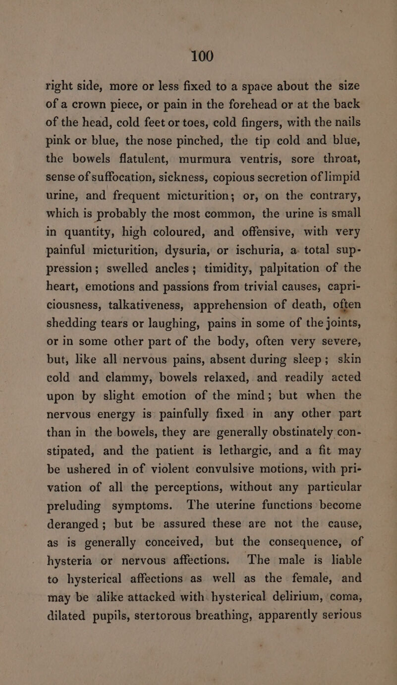 right side, more or less fixed to a space about the size of a crown piece, or pain in the forehead or at the back of the head, cold feet or toes, cold fingers, with the nails pink or blue, the nose pinched, the tip cold and blue, the bowels flatulent, murmura ventris, sore throat, sense of suffocation, sickness, copious secretion of limpid urine, and frequent micturition; or, on the contrary, which is probably the most common, the urine is small in quantity, high coloured, and offensive, with very painful micturition, dysuria, or ischuria, a total sup- pression; swelled ancles; timidity, palpitation of the heart, emotions and passions from trivial causes, capri- ciousness, talkativeness, apprehension of death, often shedding tears or laughing, pains in some of the joints, or in some other part of the body, often very severe, but, like all nervous pains, absent during sleep; skin cold and clammy, bowels relaxed, and readily acted upon by slight emotion of the mind; but when the nervous energy is painfully fixed in any other part than in the bowels, they are generally obstinately con- stipated, and the patient is lethargic, and a fit may be ushered in of violent convulsive motions, with pri- vation of all the perceptions, without any particular preluding symptoms. The uterine functions become deranged; but be assured these are not the cause, as is generally conceived, but the consequence, of hysteria or nervous affections, The male is liable to hysterical affections as well as the female, and may be alike attacked with. hysterical delirium, ‘coma, dilated pupils, stertorous breathing, apparently serious