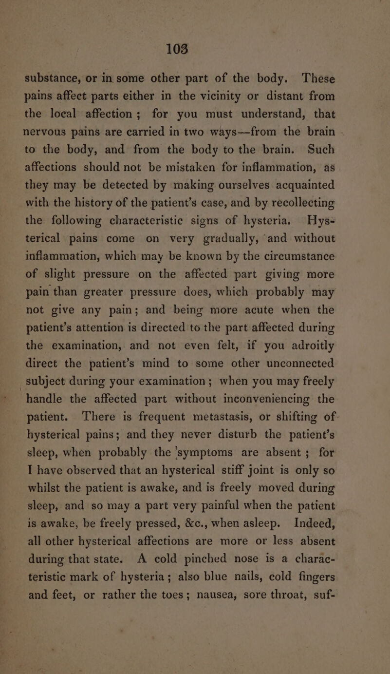 substance, or in some other part of the body. These pains affect parts either in the vicinity or distant from the local affection; for you must understand, that nervous pains are carried in two ways—from the brain to the body, and from the body tothe brain. Such affections should not be mistaken for inflammation, as they may be detected by making ourselves acquainted with the history of the patient’s case, and by recollecting the following characteristic signs of hysteria. Hys- terical pains come on very gradually, and without inflammation, which may be known by the circumstance of slight pressure on the affected part giving more pain than greater pressure does, which probably may not give any pain; and being more acute when the patient’s attention is directed to the part affected during the examination, and not even felt, if you adroitly direct the patient’s mind to some other unconnected subject during your examination; when you may freely handle the affected part without inconveniencing the patient. There is frequent metastasis, or shifting of hysterical pains; and they never disturb the patient’s sleep, when probably the ‘symptoms are absent; for I have observed that an hysterical stiff joint is only so whilst the patient is awake, and is freely moved during sleep, and so may a part very painful when the patient is awake, be freely pressed, &amp;c., when asleep. Indeed, all other hysterical affections are more or less absent during that state. A cold pinched nose is a charac- teristic mark of hysteria; also blue nails, cold fingers and feet, or rather the toes; nausea, sore throat, suf-