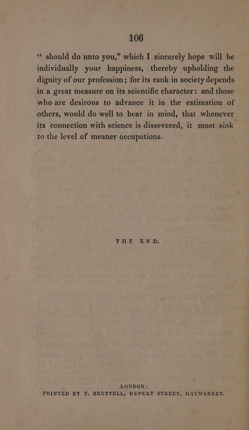 ‘ should do unto you,” which I sincerely hope will be individually your happiness, thereby upholding the dignity of our profession; for its rank in society depends in a great measure on its scientific character: and those who are desirous to advance it in the estimation of others, would do well to bear in mind, that whenever its connection with science is dissevered, it must sink to the level of meaner occupations. THE END. LONDON: PRINTED BY T. BRETTELL; RUPERT STREET, HAYMARKET.