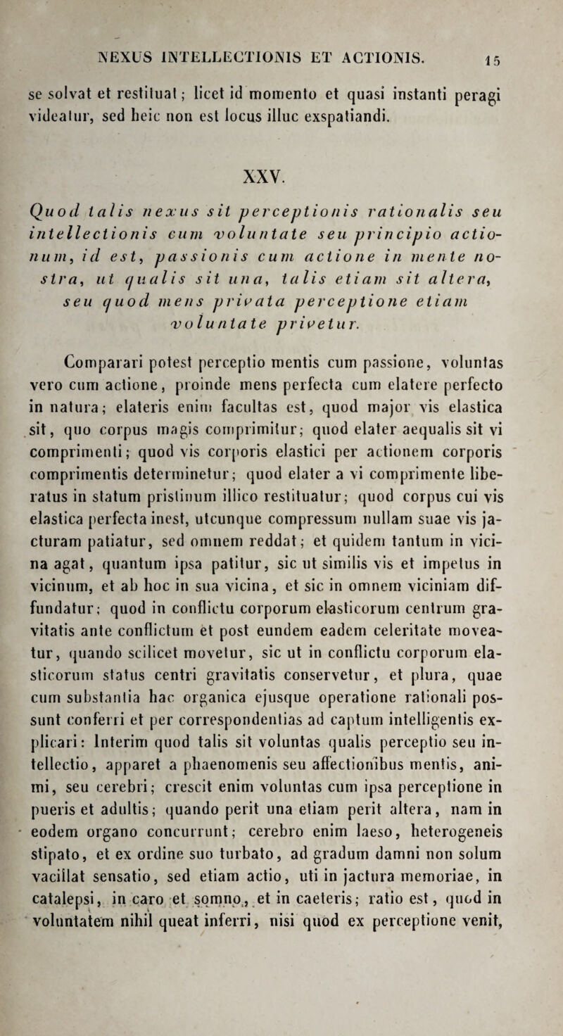 NEXUS INTELLECTIONIS ET ACTIONIS. se solvat et restiliial; licet id momento et quasi instanti peragi videaliir, sed heic non est locus illuc exspatiandi. XXV. Quod talis nexus sit perceptionis rationalis seu intellectionis cum voluntate seu principio actio- nuni, id est^ passionis cum actione in mente no- stra^ ut cjiialis sit una, talis etiam sit altera, seu cjuod mens prii^ata perceptio Ji e etiam voluntate privetur. Comparari potest perceptio mentis cum passione, voluntas vero cum actione, proinde mens perfecta cum elateie perfecto in natura; elateris enim facultas est, quod major vis elastica sit, quo corpus magis comprimitur; quod elater aequalis sit vi comprimenti; quod vis corporis elastici per actionem corporis ' comprimentis determinetur; quod elater a vi comprimente libe¬ ratus in statum pristinum illico restituatur; quod corpus cui vis elastica perfecta inest, utcunque compressum nullam suae vis ja¬ cturam patiatur, sed omnem reddat; et quidem tantum in vici¬ na agat, quantum ipsa patitur, sic ut similis vis et impetus in vicinum, et ab hoc in sua vicina, et sic in omnern viciniam dif¬ fundatur; quod in conflictu corporum el-asticorum centrum gra¬ vitatis ante conflictum et post eundem eadem celeritate movea¬ tur, quando scilicet movetur, sic ut in conflictu corporum ela¬ sticorum status centri gravitatis conservetur, et plura, quae curn substantia hac organica ejusque operatione rationali pos¬ sunt conferii et per correspondenlias ad captum intelligentis ex¬ plicari: Interim quod talis sit voluntas qualis perceptio seu in¬ tellectio, apparet a phaenomenis seu affectionibus mentis, ani¬ mi, seu cerebri; crescit enim voluntas cum ipsa perceptione in pueris et adultis; quando perit una etiam perit altera, nam in • eodem organo concurrunt; cerebro enim laeso, heterogeneis stipato, et ex ordine suo turbato, ad gradum damni non solum vacillat sensatio, sed etiam actio, uti in jactura memoriae, in catalepsi, in caro :et somno, et in caeteris; ratio est, quod in voluntatem nihil queat inferri, nisi quod ex perceptione venit,