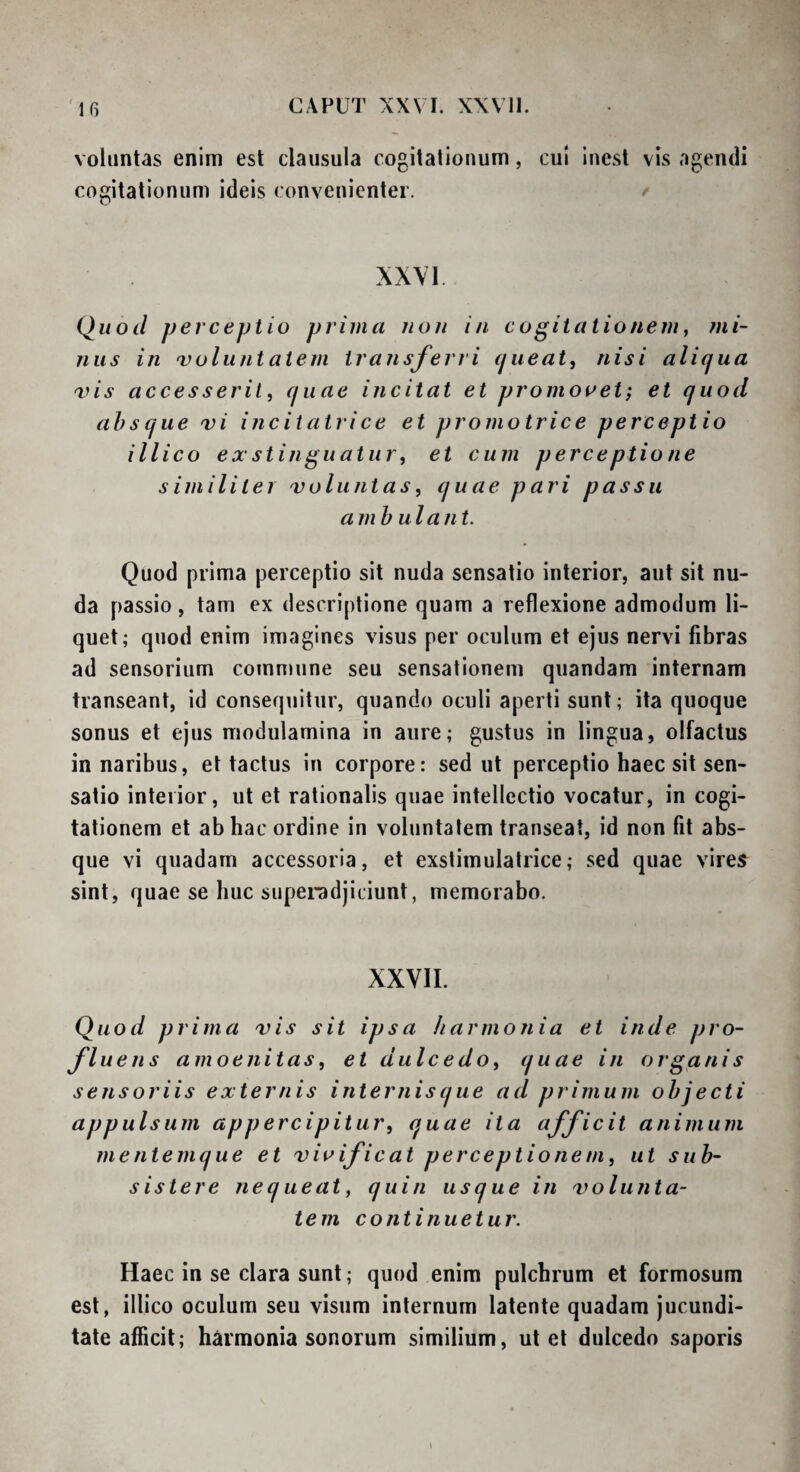 voluntas enim est clausula cogitalionum, cui inest vis agendi cogitationum ideis convenienter. / XXVI. Quod perceptio prima uoit in cogitationem, ?ni- nus in 'voluntatem transferri (jiieat, nisi aliqua 'vis accesserit, quae incitat et promoaet; et quod absque vi incitatrice et promotrice perceptio illico exstinguatur, et cum perceptione similiter voluntas, quae pari passu ambula n t. Quod prima perceptio sit nuda sensatio interior, aut sit nu¬ da passio, tam ex descriptione quam a reflexione admodum li¬ quet; quod enim imagines visus per oculum et ejus nervi fibras ad sensorium commune seu sensationem quandam internam transeant, id consequitur, quando oculi aperti sunt; ita quoque sonus et ejus modulamina in aure; gustus in lingua, olfactus in naribus, et tactus in corpore: sed ut perceptio haec sit sen¬ satio interior, ut et rationalis quae intellectio vocatur, in cogi¬ tationem et ab hac ordine in voluntatem transeat, id non fit abs¬ que vi quadam accessoria, et exstimulatrice; sed quae vires sint, quae se huc supei-adjiciunt, memorabo. XXVII. Quod prima vis sit ipsa harmonia et inde pro¬ fluens amoenitas, et dulcedo, quae in organis sensoriis externis internis que ad primum objecti appulsum appercipitur, quae ita afficit animum mentemque et vivificat perceptionem, ut sub¬ sistere neq ueat, quin usque in v> o lutita¬ te m continuetur. Haec in se clara sunt; quod enim pulchrum et formosum est, illico oculum seu visum internum latente quadam jucundi¬ tate afficit; harmonia sonorum similium, ut et dulcedo saporis