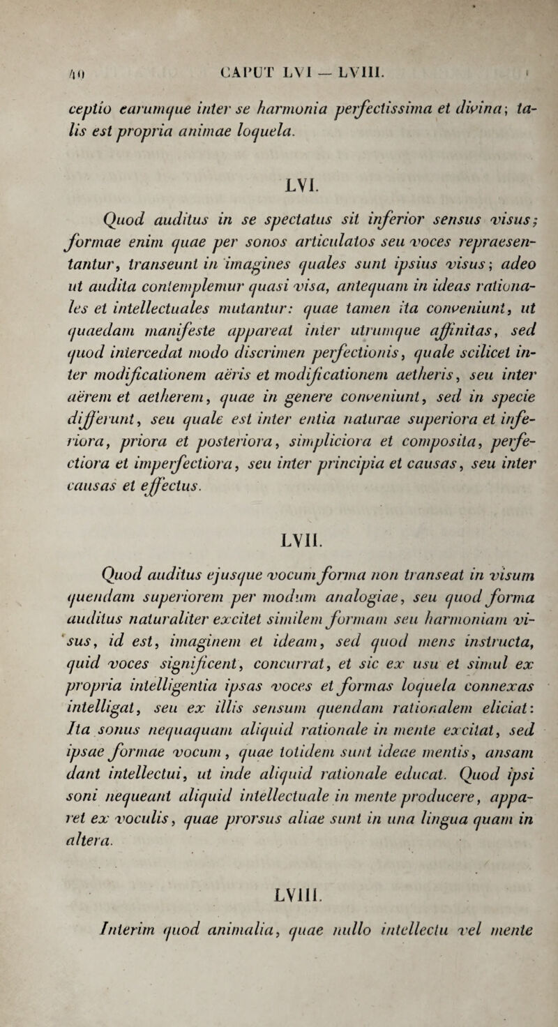ceptio eanimijiie inter se hannonia perfectissima et dwina \ ta¬ lis est propr ia animae loquela. LVI. Quod auditus in se spectatus sit inferior sensus visus; formae enim quae per sonos articulatos seu voces repraesen¬ tantur ^ ti^anseunt in imagines quales sunt ipsius visus; adeo ut audita contemplemur quasi visa, antequam in ideas rationa¬ les et intellectuales mutantur: quae tamen ita conueniuntf ut quaedam manifeste appai^eat inter utrnmque ajfnitas, sed quod intercedat modo discrimen perfectionis, quale scilicet in¬ ter modificationem aeris et modificationem aetheris, seu inter aerem et aetherem, quae in genere coiweniunt, sed in specie differunt, seu quale est inter entia naturae supeiiorm et irfe¬ riora, priora et posteriora, simpliciora et composita, perfe¬ ctiora et imperfectiora, seu inter principia et causas, seu inter causas et effectus. LYll. Quod auditus ejusque vocum forma non transeat in visum quendarn superiorem per modum analogiae, seu quod forma auditus naturaliter excitet similem formam seu harmoniam vi- 'sus, id est, imaginem et ideam, sed quod mens instructa, quid voces significent, concutTat, et sic ex' usu et simul ex propria intelligentia ipsas voces et formas loquela connexas intelligat, seu ex illis sensum quendarn rationalem eliciat i Ita sonus nequaquam aliquid rationale in mente excitat, sed ipsae formae vocum, quae totidem sunt ideae mentis, ansam dant intellectui, ut inde aliquid rationale educat. Quod ipsi soni nequeant aliquid intellectuale in mente producere, appa¬ ret ex voculis, quae prorsus aliae sunt in una lingua quam in altera. LVIII. Inierim quod animalia, quae radio intellectu vel mente