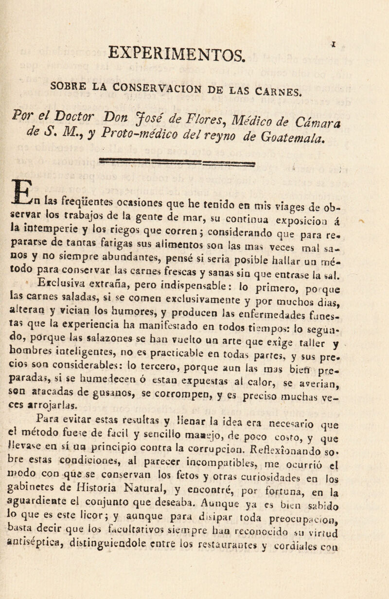 experimentos. SOBRE LA CONSERVACION DE LAS CARNES* Vor el Doctor Don José de Flores^ Médico de Cámara de S. M., y Froto-médico del reyno de Goatemala. J_/n las freqüentes ocasiones que he tenido en tnis viases de ob- servar los trabajos de la gente de mar, su continua exposición á la intemperie y ios riegos que corren; considerando que para re, pararse de tantas fatigas sus aiimentos son las mas veces mal sa- nos y no siempre abundantes, pensé si seria posible hallar ua mé- todo para conservar las carnes frescas y sanas sin que entrase la sal. Erclusiva extraña, pero indispensable: lo primero, porque las carnes saladas, si se comen exclusivamente y por muchos dias alteran y vician los humores, y producen las enfermedades funes- tas que la experiencia ha manifestado en todos tiempos: lo según- do, porque las salazones se han vuelto un arte que exige taller y hombres inteligentes, no es practicable en todas partes, y sus pre. cios son considerables: lo tercero, porque aun las mas bietí pre- paradas, si se humedecen ó están expuestas ai calor, se averian, sen atacadas de gusanos, se corrompen, y es preciso muchas ve- CCS arrojarlas. Para evitar estas resultas y lienar la idea era necesario que el método fuese de fácil y sencillo rnaaejo, de poco costo, y qué llevase en sí ua principio contra la corrupción. Reflexionando so- bre estas condiciones, al parecer incompatibles, me ocurrió el modo con que se conservan los fetos y otras curiosidades en los gabinetes de Historia Natural, y encontré, por fortuna, en la aguardiente el conjunto que deseaba. Aunque ya es bien sabido lo que es este licor; y aunque para disipar toda preocupación, basta decir que los facultativos siempre han reconocido su virtud antiséptica, distinguiéndole entre ios restaurantes y cordiales con