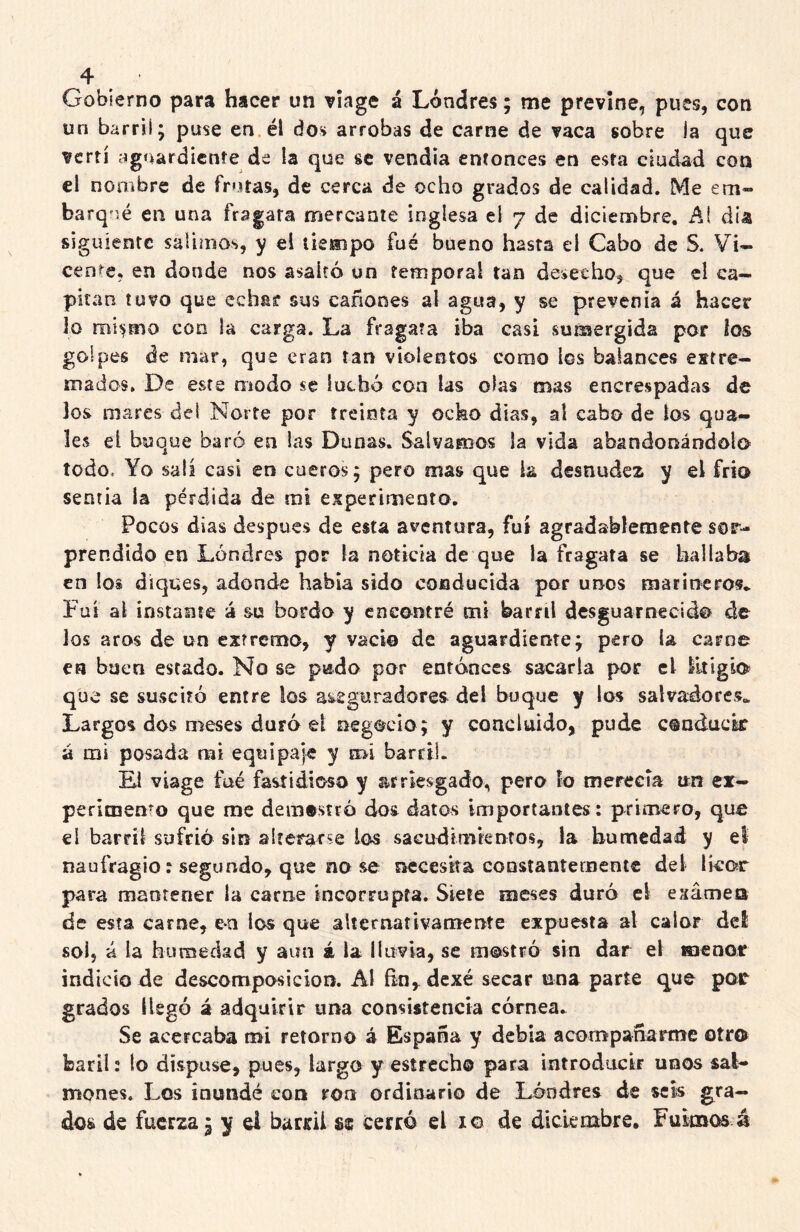 Gobierno para hacer un víage á Londres; me previne, pues, con un barril; puse en él dos arrobas de carne de vaca sobre la que vertí agnardicnte de la que se vendía entonces en esta ciudad con el nombre de frutas, de cerca de ocho grados de calidad. Me em~ barq'ié en una fragata mercante inglesa ei 7 de diciembre, Al día siguiente salimos, y el tiempo fué bueno hasta ei Cabo de S. Vi- cent^e, en donde nos asaltó un temporal tan desecho, que el ca- pitán tuvo que echar sus cañones al agua, y se prevenía á hacer lo con la carga. La fragata iba casi sumergida por ios golpes de mar, que eran tan violentos como los balances extre- mados, De este modo se luchó coa las olas mas encrespadas de los mares del Norte por treinta y ocko días, al cabo de tos qua- les ei buque baró en las Dunas. Salvamos la vida abandonándolo todo. Yo salí casi en cueros; pero mas que k desnudez y el frío senria la pérdida de mi experimento. Pocos dias después de esta aventura, fut agradablemente sor- prendido en Londres por la noticia de que la fragata se bailaba en lo» diques, adonde había sido conducida por unos marineros* Fui al Ínstame á su bordo y encontré mi barril desguarnecid© de los aros de un extremo, y vacio de aguardiente; pero la carne en buen estado. No se piido por entonces sacarla por el litigio que se suscitó entre los aseguradores del buque y los salvadores* Largos dos meses duró el negocio; y coacltiido, pude conducir á mi posada mi equipaje y mi barcil. Fl viage fué fastidioso y arriesgado, pero fo merecía un ex- perimento que me demostró dos datos importantes: primero, que el barril sufrió sin alterarse los saGudimkntos, la humedad y el naufragio: segundo, que no se necesita constantemente del licor para mantener la carne incorrupta. Siete meses duró el exámeo de esta carne, en los que alternativamente expuesta al calor del sol, á la humedad y aun á la lluvia, se mostró sin dar el menor indicio de descomposición. Al fin^dexé secar una parte que por grados llegó á adquirir una consistencia córnea. Se acercaba mi retorno á España y debía acompañarme otro baril: lo dispuse, pues, largo y estrecho para introducir unos sal- mones. Los inundé con ron ordinario de Lóndres de seis gra- dos de fuerza 3 y ei haricii se cerró el i© de diciembre. Fuimos á