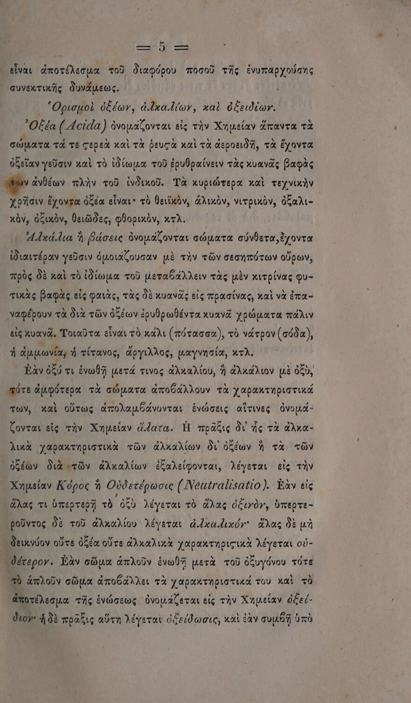 ο. ο ἕ--- εἶναι ἀποτέλεσμα τοῦ διαφόρου ποσοῦ τῆς ἐνυπαρχούσης συνεκτικῆς δυνάμεως. “Ορισμοὲ ὀξέων, ἀ.ῑχα.ίων, καὶ ὀξειδίωγ. ᾿Οξέα («οἰάα) ὀνομάζονται εἰς τὴν Χημείαν ἅπαντα τὰ σώματα τά τε ςερεὰ καὶ τὰ ῥευςὰ καὶ τὰ αεροειδῆ, τὰ ἔχοντα κ ο” .ω λ τι πα ὀ ο 3 ’ Ν -” Ν ὀξεῖαν γεῦσιν καὶ τὸ ἰδίωμα τοῦ ἐρυθραίνειν τὰς κυανᾶς βαφὰς ρον ἀνθέων πλὴν τοῦ ἰνδικοῦ. Τὰ κυριώτερα καὶ τεχνικὴν .. - 9 μοὸ 5 ὸ θειϊ κὰ .. Ν Ν 3 κά ἔχοντα ὀξέα εἶναι: τὸ θειϊχὸν, ἁλικὸν, νιτρικὸν, ὀξαλι- κὀν, ὀξικὸν, θειῶδες, φθορικὸν, κτλ. 4.Ίκά.λια Ἡ βάσεις ὀνομάζονται σώματα σύνθετα, ἔχοντα ἰδιαιτέραν γεῦσιν ὁμοιάζουσαν μὲ τὴν τῶν σεσηπότων οὔρων, . Ν ΔΝ ή ΄ κ. 4 / Δ 8 ’ πρὸς δὲ καὶ τὸ ἰδίωμα τοῦ µεταθάλλειν τὰς μὲν κιτρίνας φυ- τικὰς βαφὰς εἰς φαιὰς, τὰς δὲ κυανᾶς εἰς πρασίνας, καὶ νὰ ἐπα- γαφέρουν τὰ διὰ τῶν ὀξέων ἐρυθρωθέντα κυανᾶ χρώματα πάλιν εἰς κυανᾶ. Τοιαῦτα εἶναι τὸ κάλι (πότασσα), τὸ νάτρον (σόδα), ο 3 ο « / 3/ 4. ἡ αμμωνία, ἡ τίτανος, ἄργιλλος, µαγνησία, κτλ. Τὰν ὀξύ τι ἑνωθῇ µετά τινος ἀλκαλίου, Ἡ ἀλκάλιον μὲ ὀξὺ, πότε ἀμφότερα τὰ σώματα ἀποθάλλουν τὰ χαρακτηριστικά των, καὶ οὕτως ἀπολαμβάνονται ἑνώσεις αἵτινες ὀνομά- ζονται εἰς τὴν Χημείαν ἅατα. Ἡ πρᾶξις δι ἧς τὰ ἄλκα- λικὰ χαρακτηριστικὰ τῶν ἀλκαλίων δι ὀξέων Ἀ τὰ τῶν ὀξέων διὰ τῶν ἀλκαλίων ἐξαλείφονται, λέγεται εἰς τὴν Χημείαν Κόρος ἡ Οὐδετέρωσις (Νειγαἰναίίο }. Εὰν εἰς η 9 -ω ν τοή 6 η αρ « ἅλας τι ὑπερτερῇ τὸ ὀξὺ λέγεται τὸ ἅλας ὀξινὸν, ὑπερτε- ροῦντος δὲ τοῦ ἀλκαλίου λέγεται ἀ.ἶκα.ικόν' ἅλας δὲ μὴ δν) ’ 5” εφ. η » Ν Ν ΄ ε εικνύον ουτε οξέα οὐτθ ἀλκαλιχα χαρακτηρισικα λέγεται οὐ- έτερο». Ἐὰν σῶμα ἁπλοῦν ἑνωθῇ μετὰ τοῦ ὀξυγόνου τότε τὸ ἁπλοῦν σῶμα ἀποθάλλει τὰ χαρακτηριστικά του καὶ τὸ ἀποτέλεσμα τῆς ἑνώσεως ὀνομάζεται εἰς τὴν Χημείαν ὀξεί- διον ἡ δὲ πρᾶδις αὕτη λέγεται ὀδείδωσις, κἀὶ ἐὰν συμθῇ ὑπὸ