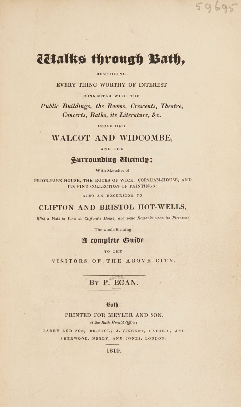 DESCRIBING EVERY THING WORTHY OF INTEREST CONNECTED WITH THE Public Buildings, the Rooms, Crescents, Theatre, Concerts, Baths, its Literature, &amp;c. INCLUDING WALCOT AND WIDCOMBE, AND THE Surrounding CHicinity ; With Sketches of PRIOR-PARK-HOUSE,:THE ROCKS OF WICK, CORSHAM-HOUSE, AND ITS FINE COLLECTION OF PAINTINGS: ALSO AN EXCURSION TO CLIFTON AND BRISTOL HOT-WELLS, With a Visit to Lord de Clifford’s House, and some Remarks upon its Pictures : The whole forming A complete Guide TO THE VISITORS OF THE ABOVE CITY. By P. EGAN. Bath : PRINTED FOR MEYLER AND SON, at the Bath Herald Office; BARRY AND SON, BRISTOL; Jo. VINCENT, OXFORD), AND SHERWOOD, NEELY, AND JONES, LONDON. 1819.