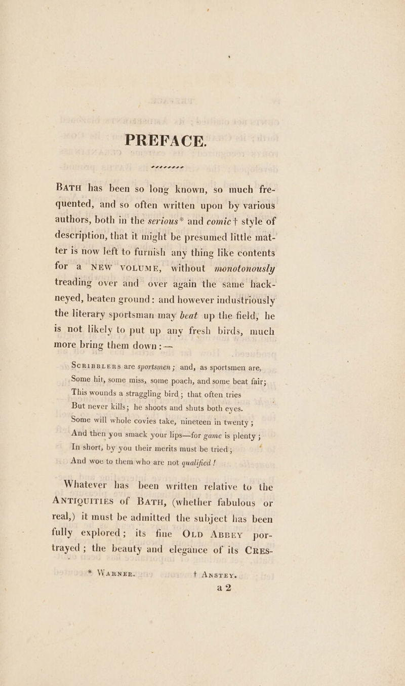 PREFACE. GPLLIIP LEIP BATH has been so long known, so much fre- quented, and so often written upon by various authors, both in the serious* and comic} style of description, that it might be presumed little mat- ter is now left to furnish any thing like contents for a NEW VOLUME, without monotonously treading over and over again the same hack- neyed, beaten ground: and however industriously the literary sportsman may beat up the field, he is not likely to put up any fresh birds, much more bring them down: — SCRIBBLERS are sportsmen; and, as sportsmen are, Some hit, some miss, some poach, and some beat fair; This wounds a straggling bird; that often tries But never kills; he shoots and shuts both eyes. Some will whole covies take, nineteen in twenty ; And then you smack your lips—for game is plenty ; In short, by you their merits must be tried ; ‘ And woe to them who are not qualified ! Whatever has been written relative to the ANTIQUITIES of BATH, (whether fabulous or real,) it must be admitted the subject has been fully explored; its fine OLD ABBEY por- trayed ; the beauty and elegance of its CREs- * WARNER. ©: t ANSTEY. a2