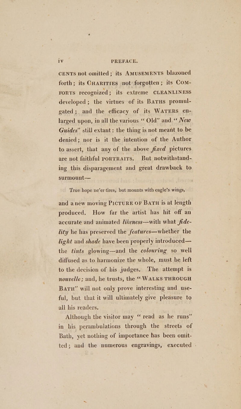 CENTS not omitted; its AMUSEMENTS blazoned forth; its CHaRtTres not’ forgotten; its CoM- FORTS recognized ; its extreme CLEANLINESS developed ; the virtues of its BATHS promul- gated; and the efficacy of its WATERS en- larged upon, in all the various ‘‘ Old” and.“ New Guides” still extant: the thing is not meant to be denied; nor is it the intention of the Author to assert, that any of the above fixed pictures are not faithful PORTRAITS. But notwithstand- ing this disparagement and great drawback to | surmount— True hope ne’er tires, but mounts with eagle’s wings, and anew moving PICTURE OF BATH is at length produced. How far the artist has hit off an accurate and animated likeness—with what fide- lity he has preserved the features—whether the light and shade have been properly introduced— the tints glowing—and the colouring so well diffused as to harmonize the whole, must be left to the decision of his judges. The attempt is nouvelle; and, he trusts, the ‘‘ WALKS THROUGH BATH” will not only prove interesting and use- ful, but that it will ultimately give pleasure to all his readers. Although the visitor may read as he runs” in his perambulations through the streets of Bath, yet nothing of importance has been omit- ted; and the numerous engravings, executed |