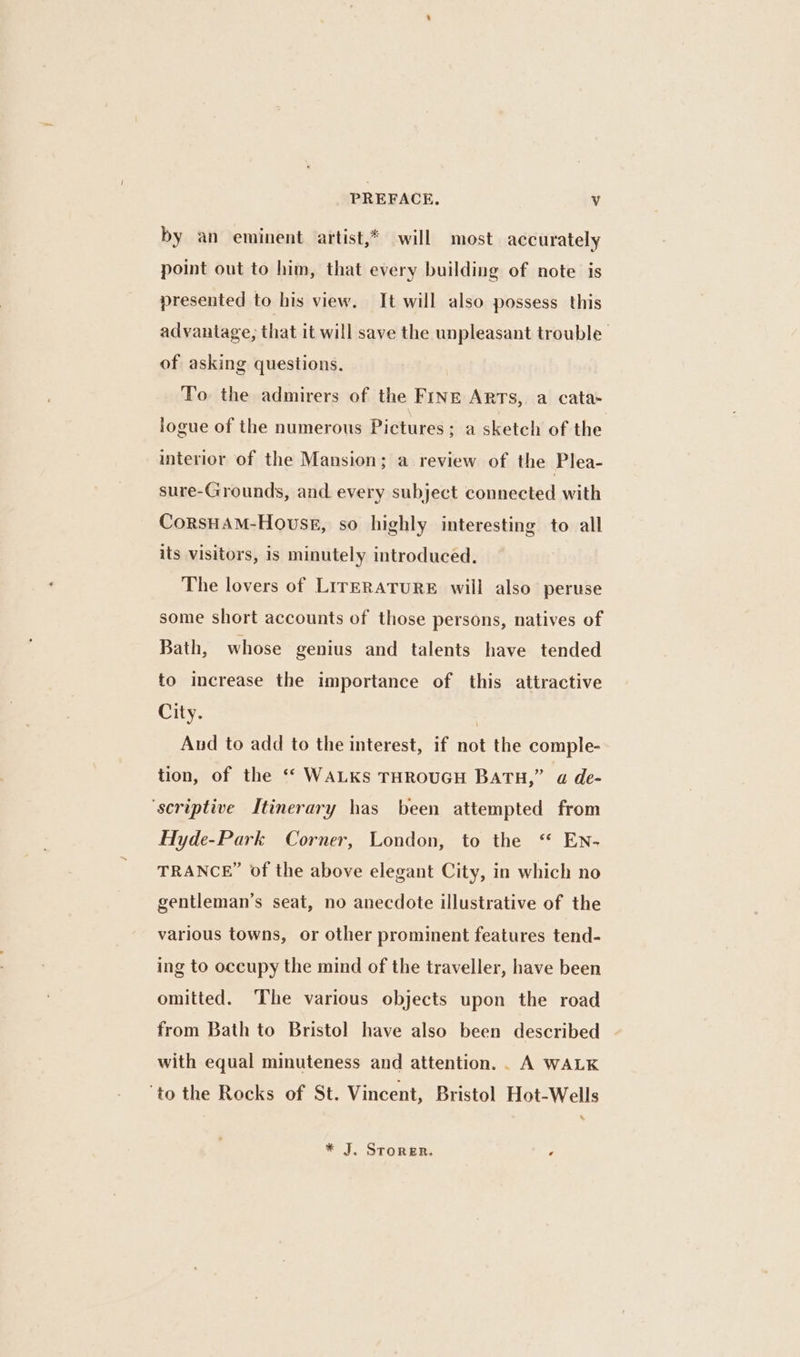 by an eminent artist,* will most accurately point out to him, that every building of note is presented to his view. It will also possess this advantage, that it will save the unpleasant trouble. of asking questions. To the admirers of the FINE Arts, a cata- logue of the numerous Pictures; a sketch of the interior of the Mansion; a review of the Plea- sure-Grounds, and every subject connected with CorsHaM-Houskg, so highly interesting to all its visitors, is minutely introduced. The lovers of LrrERATURE will also peruse some short accounts of those persons, natives of Bath, whose genius and talents have tended to increase the importance of this attractive City. | Aud to add to the interest, if not the comple- tion, of the “ WALKs THROUGH BATH,” a de- ‘scriptive Itinerary has been attempted from Hyde-Park Corner, London, to the “ EN- TRANCE” of the above elegant City, in which no gentleman’s seat, no anecdote illustrative of the various towns, or other prominent features tend- ing to occupy the mind of the traveller, have been omitted. ‘The various objects upon the road from Bath to Bristol have also been described with equal minuteness and attention. . A WALK ‘to the Rocks of St. Vincent, Bristol Hot-Wells * J. Storer. F