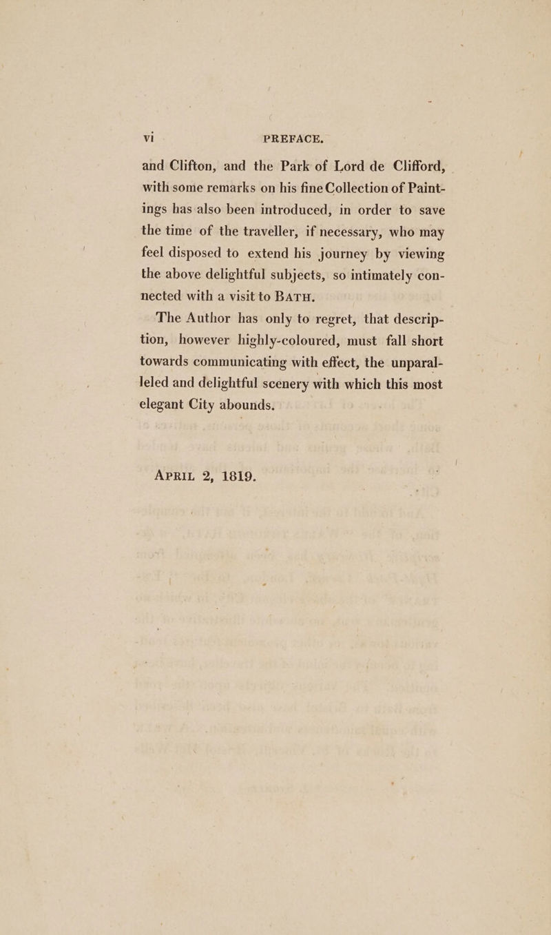 and Clifton, and the Park of Lord de Clifford, with some remarks on his fine Collection of Paint- ings has also been introduced, in order to save the time of the traveller, if necessary, who may feel disposed to extend his journey by viewing the above delightful subjects, so intimately con- nected with a visit to BATH. The Author has only to regret, that descrip- tion, however highly-coloured, must fall short towards communicating with effect, the unparal- leled and delightful scenery with which this most elegant City abounds. APRIL 2, 1819.