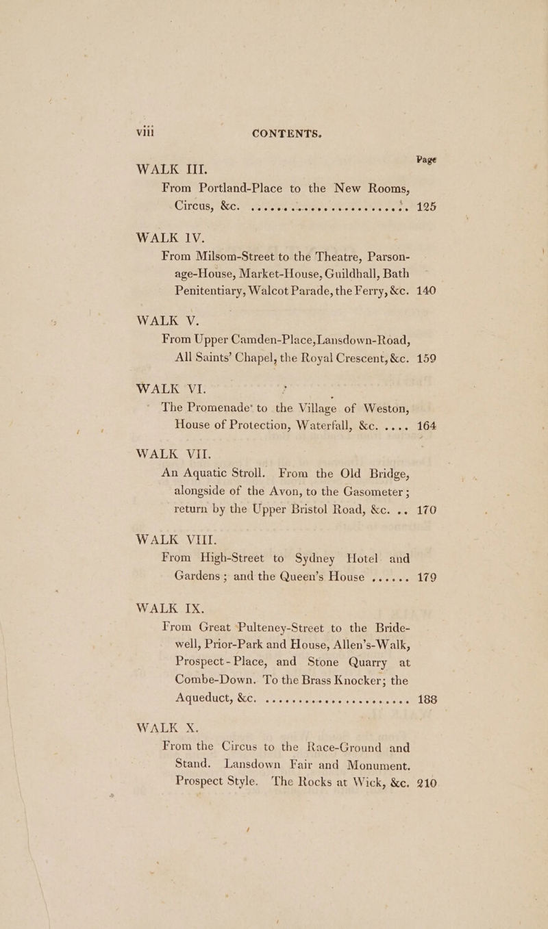 Page WALK III. From Portland-Place to the New Rooms, CUCUS; ROCs a iete ete e casieinie tote Oee tee oe oma ld WALK lV. From Milsom-Street to the Theatre, Parson- age-House, Market-House, Guildhall, Bath Penitentiary, Walcot Parade, the Ferry, &amp;c. 140 WALK V. From Upper Camden-Place, Lansdown-Road, All Saints’ Chapel, the Royal Crescent, &amp;c. 159 WALK VI. ; The Promenade‘ to the Village of Weston, House of Protection, Waterfall, &amp;c. .... 164 WALK VII. An Aquatic Stroll. From the Old Bridge, alongside of the Avon, to the Gasometer ; return by the Upper Bristol Road, &amp;c. .. 170 WALK VIII. From High-Street to Sydney Hotel. and Gardens ; and the Queen’s House ...... 179 WALK IX. From Great ‘Pulteney-Street to the Bride- well, Prior-Park and House, Allen’s-Walk, Prospect- Place, and Stone Quarry at Combe-Down. To the Brass Knocker; the Aueduct; Werle neice Reina as vets Ses 188 WALK X. From the Circus to the Race-Ground and Stand. Lansdown Fair and Monument. Prospect Style. The Rocks at Wick, &amp;c. 210