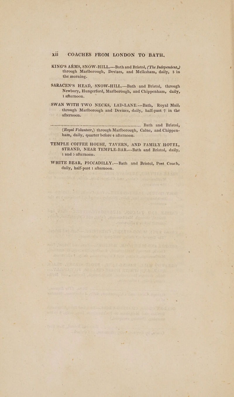 KING’S ARMS, SNOW-HILL.---Bath and Bristol, (The Independent,) through Marlborough, Devizes, and Melksham, daily, 5 in the morning. SARACEN’S HEAD, SNOW-HILL.---Bath and Bristol, through Newbury, Hungerford, Marlborough, and Chippenham, daily, 1 afternoon. SWAN WITH TWO NECKS, LAD-LANE.---Bath, Royal Mail, through Marlborough and Devizes, daily, res ee 7 in the afternoon. sdseaedealeaassestadadcarsvessrassaseureccsesnsentenarnwaas ees Bath and Bristol, (Royal Volunteer,) through Marlborough, Calne, and Chippen- ham, daily, quarter before 4 afternoon. TEMPLE COFFEE HOUSE, TAVERN, AND FAMILY HOTEL, STRAND, NEAR TEMPLE-BAR.---Bath and Bristol, daily, 1 and 5 afternoon. WHITE BEAR, PICCADILLY.---Bath and Bristol, Post Coach, daily, half-past 1 afternoon.