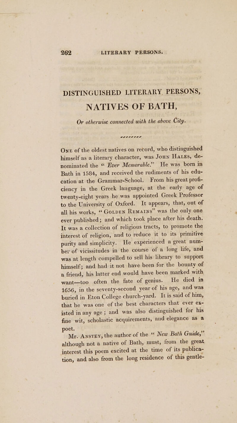 DISTINGUISHED LITERARY, PERSONS, NATIVES OF BATH, Or otherwise connected with the oboe City. GLLPAOIF LF One of the oldest natives on record, who distinguished himself as a literary character, was Joun Hates, de- nominated the “ Ever Memorable’’ He was born in Bath in 1584, and received the rudiments of his edu- cation at the Grammar-School. From his great profi- ciency in the Greek language, at the early age of twenty-eight years he was appointed Greek Professor to the University of Oxford. It appears, that, out of all his works, “ Gotpen Remains” was the only one ever published; and which took place after his death. It was a collection of religious tracts, to promote the interest of religion, and to reduce it to its primitive purity and simplicity. He experienced a great num- ber of vicissitudes in the course of a long life, and was at length compelled to sell his library to support himself; and had it not have been for the bounty of a friend, his latter end would have been marked with want--too often the fate of genius. He died in 1656, in the seventy-second year of his age, and was buried in Eton College church-yard. It is said of him, that he was one of the best characters that ever ex- isted in any age ; and was also distinguished for his fine wit, scholastic acquirements, aud elegance as a poet. Mr. Anstey, the author of the “ New Bath Guide,”’ although not a native of Bath, must, from the great interest this poem excited at the time of its publica- tion, and also from the long residence of this gentle-