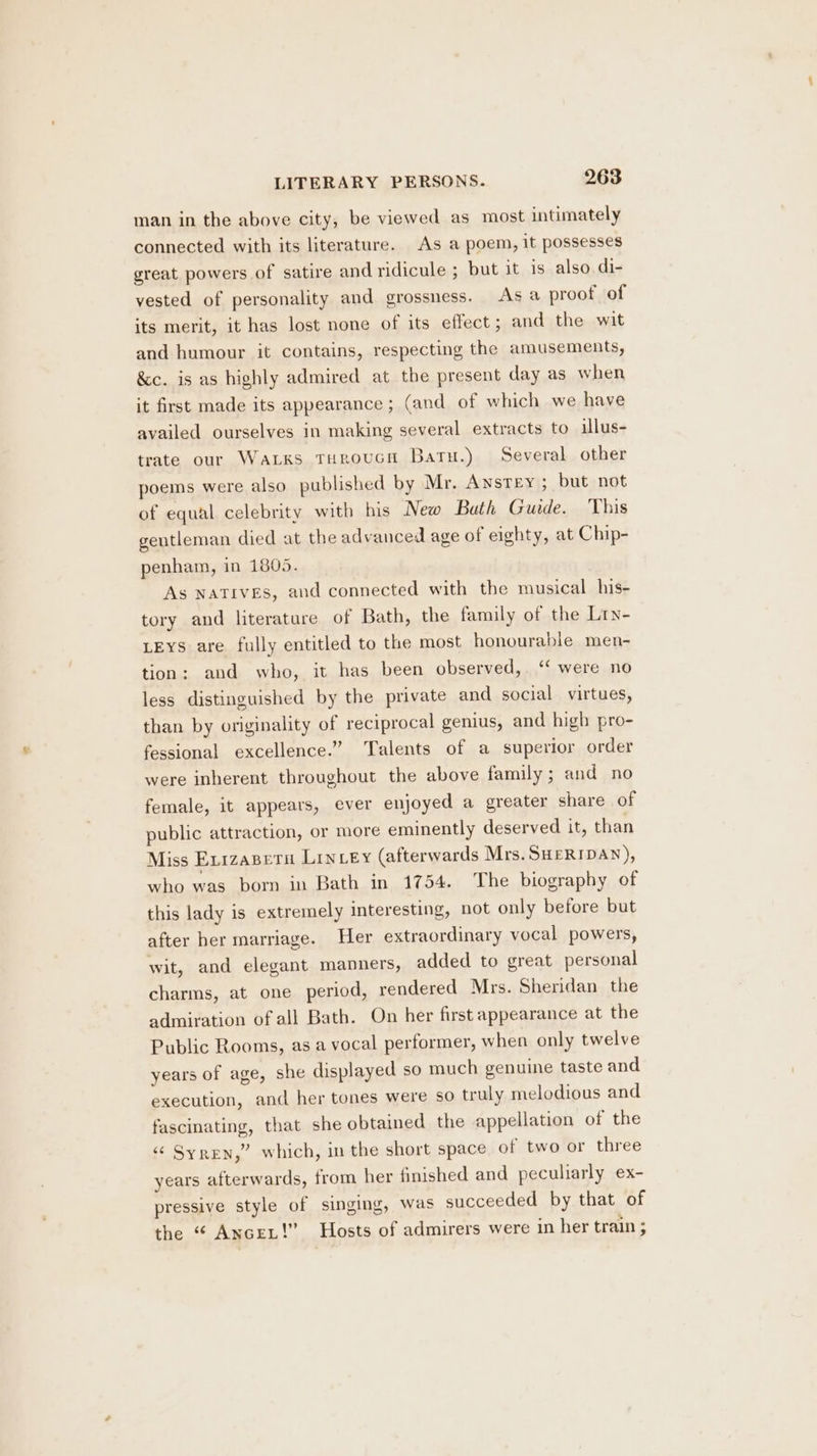 man in the above city, be viewed as most intimately connected with its literature. As a poem, it possesses great powers of satire and ridicule ; but it is also di- vested of personality and grossness. As a proof of its merit, it has lost none of its effect; and the wit and humour it contains, respecting the amusements, &c. is as highly admired at the present day as when it first made its appearance; (and of which we have availed ourselves in making several extracts to illus- trate our Warks THroucn Baru.) Several other poems were also published by Mr. Anstey ; but not of equal celebrity with his New Bath Guide. This gentleman died at the advanced age of eighty, at Chip- penham, in 1805. As NATIVES, and connected with the musical his- tory and literature of Bath, the family of the Lry- LEYS are fully entitled to the most honourable men- tion: and who, it has been observed,. ‘‘ were no less distinguished by the private and social virtues, than by originality of reciprocal genius, and high pro- fessional excellence.” Talents of a superior order were inherent throughout the above family; and no female, it appears, ever enjoyed a greater share of public attraction, or more eminently deserved it, than Miss Exizapetu LInLey (afterwards Mrs. SHERIDAN), who was born in Bath in 1754. The biography of this lady is extremely interesting, not only before but after her marriage. Her extraordinary vocal powers, wit, and elegant manners, added to great personal charms, at one period, rendered Mrs. Sheridan the admiration of all Bath. On her first appearance at the Public Rooms, as a vocal performer, when only twelve years of age, she displayed so much genuine taste and execution, and her tones were so truly melodious and fascinating, that she obtained the appellation of the ‘‘ Syren,” which, in the short space of two or three years afterwards, from her finished and peculiarly ex- pressive style of singing, was succeeded by that of the “ Ancex!”’ Hosts of admirers were in her train ;