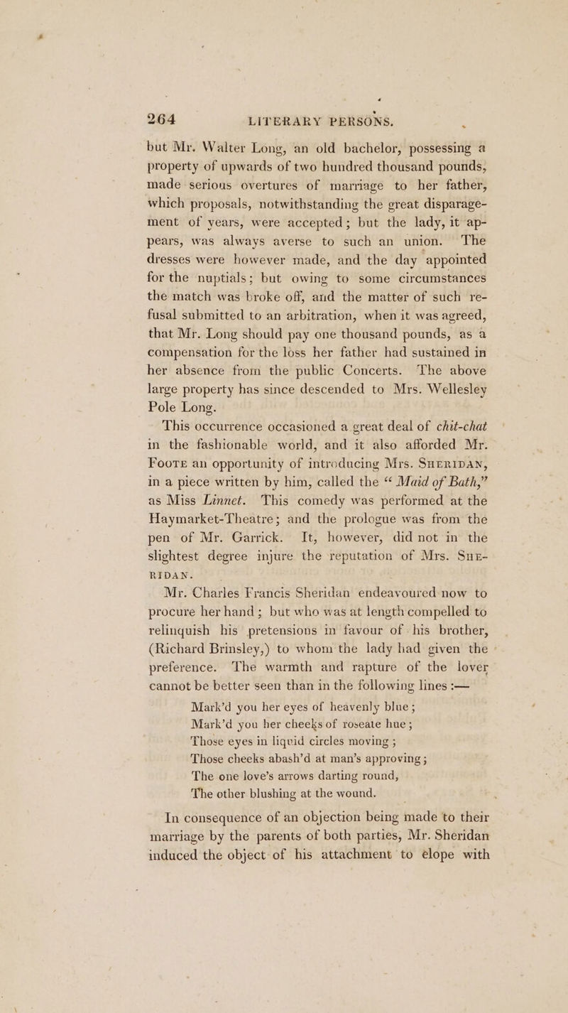 « 264 LITERARY PERSONS. 7 but Mr. Walter Long, an old bachelor, possessing a@ property of upwards of two hundred thousand pounds, made serious overtures of marriage to her father, which proposals, notwithstanding the great disparage- ment of years, were accepted; but the lady, it ap- pears, was always averse to such an union. The dresses were however made, and the day appointed for the nuptials; but owing to some circumstances the match was broke off, and the matter of such re- fusal submitted to an arbitration, when it was agreed, that Mr. Long should pay one thousand pounds, as a compensation for the loss her father had sustained in her absence from the public Concerts. The above large property has since descended to Mrs. Wellesley Pole Long. This occurrence occasioned a great deal of chit-chat in the fashionable world, and it also afforded Mr. FoorTe an opportunity of introducing Mrs. Sueripan, in a piece written by him, called the “ Maid of Bath,” as Miss Linnet. This comedy was performed at the Haymarket-Theatre; and the prologue was from the pen of Mr. Garrick. It, however, did not in the slightest degree injure the reputation of Mrs. Suz- RIDAN. Mr. Charles Francis Sheridan endeavoured now to procure her hand; but who was at length compelled to relinquish his pretensions in favour of his brother, (Richard Brinsley,) to whom the lady had given the preference. The warmth and rapture of the lover cannot be better seen than in the following lines :— Mark’d you her eyes of heavenly blue ; Mark’d you her cheeks of roseate hue ; Those eyes in liquid circles moving ; Those cheeks abash’d at man’s approving ; The one love’s arrows darting round, The other blushing at the wound. In consequence of an objection being made to their marriage by the parents of both parties, Mr. Sheridan induced the object of his attachment to elope with