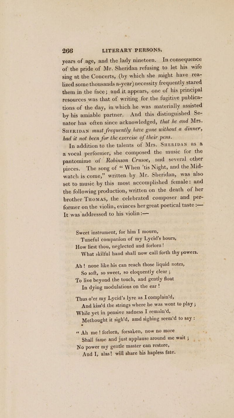 years of age, and the lady nineteen. In consequence of the pride of Mr. Sheridan refusing to let his wife sing at the Concerts, (by which she might have rea- lized some thousands a-year) necessity frequently stared them in the face; and it appears, one of his principal resources was that of writing for the fugitive publica- tions of the day, in which he was materially assisted by his amiable partner. And this distinguished Se- nator bas often since acknowledged, that he and Mrs. Sueripan must frequently have gone without a dinner, had it not been for the exercise of their pens. In addition to the talents of Mrs. SHERIDAN as a a vocal performer, she composed the music for the pantomime of Robinson Crusoe, and several other pieces. The song of ‘ When ’tis Night, and the Mid- watch is come,” written by Mr. Sheridan, was also set to music by this most accomplished female: and the following production, written on the death of her brother Tuomas, the celebrated composer and per- former on the violin, evinces her great poetical taste :— It was addressed to his violin :— Sweet instrument, for him I mourn, Tuneful companion of my Lycid’s hours, How liest thou, neglected and forlorn ! What skilful hand shall now call forth thy powers. Ah! none like his can reach those liquid notes, So soft, so sweet, so eloquently clear ; To live beyond the touch, and gently float In dying modulations on the ear : Thus o’er my Lycid’s lyre as I complain’d, And kiss’d the strings where he was wont to play ; While yet in pensive sadness I remain’d, Methought it sigh’d, amd sighing seem’d to say : « Ah me! forlorn, forsaken, now no more Shall fame and just applause around me wait ; No power my gentle master can restore, And I, alas! will share his hapless fate.