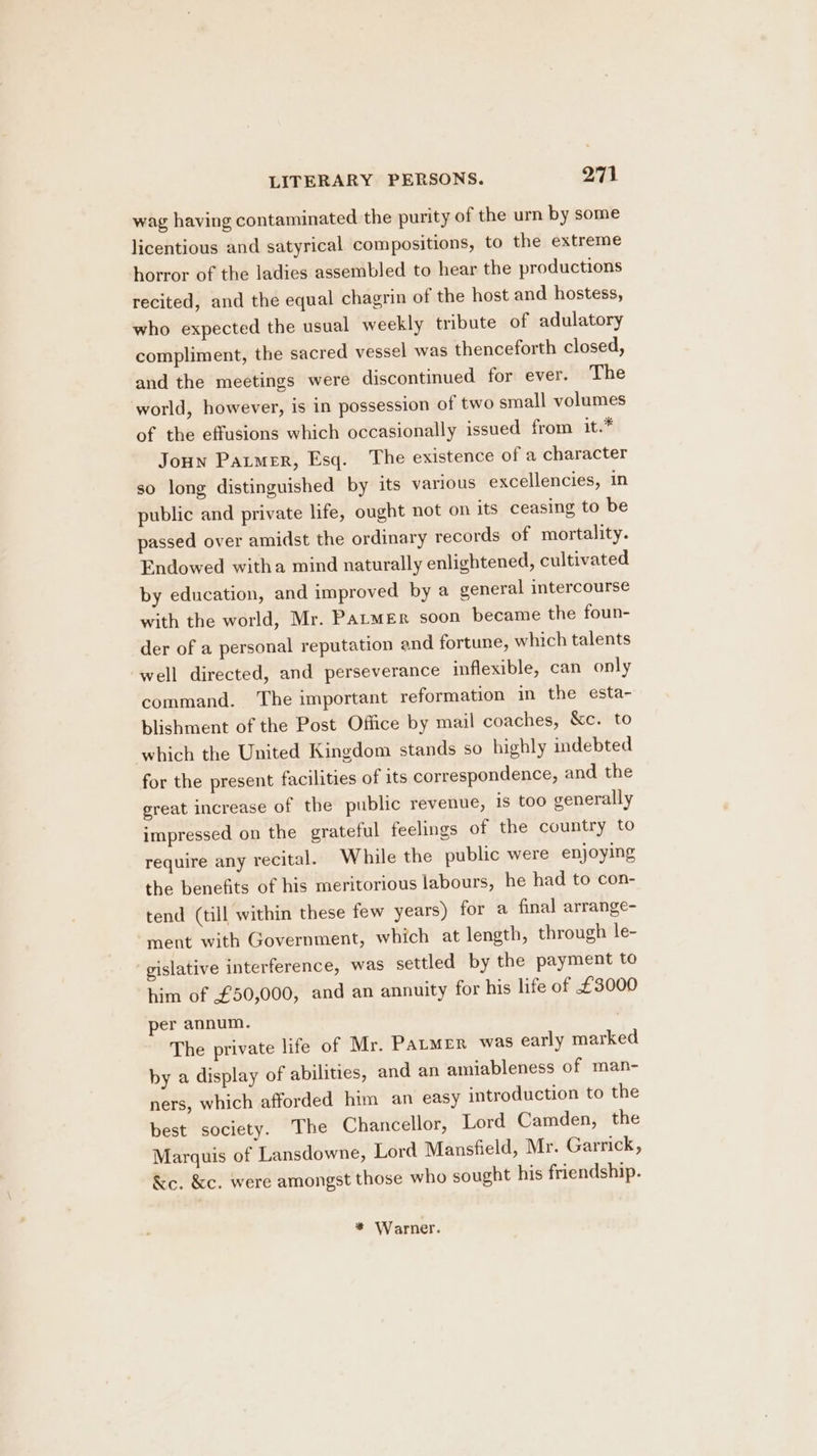 wag having contaminated the purity of the urn by some licentious and satyrical compositions, to the extreme horror of the ladies assembled to hear the productions recited, and the equal chagrin of the host and hostess, who expected the usual weekly tribute of adulatory compliment, the sacred vessel was thenceforth closed, and the meetings were discontinued for ever. The world, however, is in possession of two small volumes of the effusions which occasionally issued from it.* Joun Parmer, Esq. The existence of a character so long distinguished by its various excellencies, in public and private life, ought not on its ceasing to be passed over amidst the ordinary records of mortality. Endowed witha mind naturally enlightened, cultivated by education, and improved by a general intercourse with the world, Mr. Parmer soon became the foun- der of a personal reputation and fortune, which talents well directed, and perseverance inflexible, can only command. The important reformation in the esta- blishment of the Post Office by mail coaches, &amp;c. to which the United Kingdom stands so highly indebted for the present facilities of its correspondence, and the great increase of the public revenue, is too generally impressed on the grateful feelings of the country to require any recital. While the public were enjoying the benefits of his meritorious labours, he had to con- tend (till within these few years) for a final arrange- ment with Government, which at length, through le- gislative interference, was settled by the payment to him of £50,000, and an annuity for his life of £3000 per annum. The private life of Mr. PALMER was early marked by a display of abilities, and an amiableness of man- ners, which afforded him an easy introduction to the best society. The Chancellor, Lord Camden, the Marquis of Lansdowne, Lord Mansfield, Mr. Garrick, &amp;e. &amp;c. were amongst those who sought his friendship. * Warner.