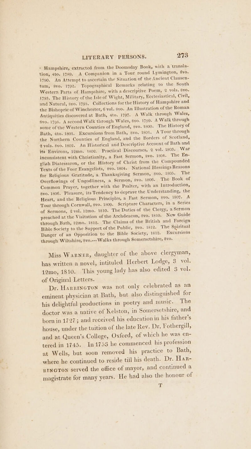 * Hampshire, extracted from the Doomsday Book, with a transla- tion, 4to. 1789. A Companion in a Tour round Lymington, 8yo. 1790. An Attempt to ascertain the Situation of the Ancient Clausen- tum, 8vo. 1792. Topographical Remarks relating to the South Western Parts of Hampshire, with a descriptive Poem, 2 vols. 8vo. 1793. The History of the Isle of Wight, Military, Ecclesiastical, Civil, and Natural, svo. 1795. Collections for the History of Hampshire and the Bishopric of Winchester, 6 vol. 8vo. An Illustration of the Roman Antiquities discovered at Bath, 4to. 1797. A Walk through Wales, 8vo. 1798. A second Walk through Wales, 8yo. 1799. A Walk through some of the Western Counties of England, svo. 1800. The History of Bath, 4to. 1801. Excursions from Bath, 8vo. 1501. A Tour through the Northern Counties of England, and the Borders of Scotland, 2 vols. 8vo. 1802. An Historical and Descriptive Account of Bath and its Environs, 12mo. 1802. Practical Discourses, 9 vol. 1803. War inconsistent with Christianity, a Fast Sermon, 8vo. 1804. The En- glish Diatessaron, or the History of Christ from the Compounded Texts of the Four Evangelists, 8vo. 1804. National Blessings Reasons for Religious Gratitude, a Thanksgiving Sermon, 8vo. 1805. The Overflowings of Ungodliness, a Sermon, 8vo. 1806. The Book of Common Prayer, together with the Psalter, with an Introduction, 8vo. 1806. Pleasure, its Tendency to deprave the Understanding, the Heart, andthe Religious Principles, a Fast Sermon, 8vo. 1807. A Tour through Cornwall, 8vo. 1809. Scripture Characters, in a Series of Sermons, 2 vol. 12mo. 1810. The Duties of the Clergy, a Sermon preached at the Visitation of the Archdeacon, 8vo. 1810. New Guide through Bath, 12mo. 1812. The Claims of the British and Foreign Bible Society to the Support of the Public, 8vo. 1812. The Spiritual Danger of an Opposition to the Bible Society, 1812. Excursions through Wiltshire, 8vo.--- Walks through Somersetshire, 8vo. Miss Warner, daughter of the above clergyman, has written a novel, intituled Herbert Lodge, 3 vol. 12mo, 1810. This young lady has also edited 3 vol. of Original Letters. Dr. HarrINncTon was not only celebrated as an eminent physician at Bath, but also distinguished for his delightful productions in poetry and music. The doctor was a native of Kelston, in Somersetshire, and born in 1727 ; and received his education in his father’s house, under the tuition of the late Rev. Dr. Fothergill, and at Queen’s College, Oxford, of which he was en- tered in 1745. 1n1753 he commenced his profession at Wells, but soon removed his practice to Bath, where he continued to reside till his death. Dr. Har- RINGTON served the office of mayor, and continued a magistrate for many years. He had also the honour of 4%