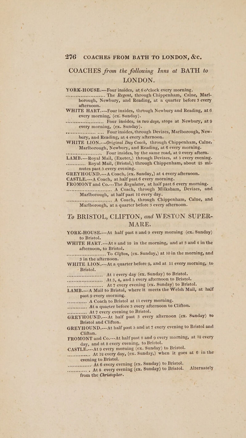 COACHES from the following Inns at BATH to LONDON. YORK-HOUSE..---Four insides, at 6 o’clock every morning. ; speaseetels sabe cise pea 6 The Regent, through Chippenham, Calne, Marl- borough, Newbury, and Reading, at a quarter before 3 every afternoon. WHITE HART.---Four insides, through Newbury and Reading, at 6 every morning, (ex. Sunday). o Bslelniges'e's.silelolajonbal¥s vie Four insides, in two days, stops at Newbury, at 9 every morning, (ex. Sunday). Vesesnere Saenanit eis tesla Four insides, through Devizes, Marlborough, New- bury, and Reading, at 4 every afternoon. WHITE LION.---Original Day Coach, through Chippenham, Calne, Marlborough, Newbury, and Reading, at 6 every morning. sGlebeienieaeeane seein tie Four insides, by the same road, at 2 every aftern. LAMB.---Royal Mail, (Exeter,) through Devizes, at 5 every evening. stetesnoeens Royal Mail, (Bristol,) through Chippenham, about 25 mi- nutes past 5 every evening. GREY HOUND.---A Coach, (ex. Sunday,) at 4 every afternoon. CASTLE.---A Coach, at half past 6 every morning. FROMONT and Co.---The Regulator, at half past 6 every morning. apie dita senisaiels Geese aiaieiisieav ers A Coach, through Milksham, Devizes, and Marlborough, at half past 12 every day. raitisaises Sesiasesecesina ee A Coach, through Chippenham, Calne, and Marlborough, at a quarter before 3 every afternoon. To BRISTOL, CLIFTON, and WESTON SUPER- MARE. YORK-HOUSE.---At half past 8 and 9 every morning (ex. Sunday) | to Bristol. WHITE HART..---At 8 and 10 in the morning, and at 3 and 4 in the afternoon, to Bristol. saucsislsniosste gross totetoteiente To Clifton, (ex. Sunday,) at 10 in the morning, and 3 in the afternoon. WHITE LION.---At a quarter before 9, and at 11 every morning, to - Bristol. At 1 every day (ex. Sunday) to Bristol. At 3, 4, and 5 every afternoon to Bristol. diaasvatiaces seen At 7 every evening (ex. Sunday) to Bristol. LAMB.---A Mail to Bristol, where it meets the Welsh Mail, at half past 9 every morning. atria. oies Naetoras A Coach to Bristol at 11 every morning. Meese ate At a quarter before 3 every afternoon to Clifton. See eeeeeeseernseeseee Bristol and Clifton. GREYHOUND..--At half past 5 and at 7 every evening to Bristol and Clifton. FROMONT and Co.---At half past 8 and 9 every morning, at 12 every day, and at 8 every evening, to Bristol. CASTLE.---At 9 every morning (ex. Sunday) to Bristol. Sentotesce ww... At 12 every day, (ex. Sunday,) when it goes at 6 in the evening to Bristol. .. At 6 every evening (ex. Sunday) to Bristol. bi taestesieitale . At8 every evening (ex. Sunday) to Bristol. Alternately from the Christopher. eecerevee ee