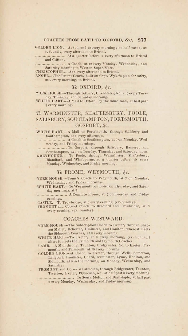 GOLDEN LION.---At 8, 9, and 12 every morning; at half past 1, at 3, 6, and 7, every afternoon to Bristol. SAOGUE Cu Co sc, CopBoEr Ata quarter before 4 every afternoon to Bristol Be eiSeSta vies asistencia ales A Coach, at 12 every Monday, Wednesday, and Saturday morning to Weston-Super- Mare. CHRISTOPHER.--- At 4 every afternoon to Bristol. ANGEL.---The Patent Coach, built on Capt. Wyke’s plan for safety, at 9 every morning, to Bristol. To OXFORD, ec. YORK HOUSE.---Through Tetbury, Cirencester, &amp;c. at 9 every Tues- day, Thursday, and Saturday morning. WHITE HART.---A Mail to Oxford, by the same road, at half past g every morning. To WARMINSTER, SHAFTESBURY, POOLE, SALISBURY, SOUTHAMPTON, PORTSMOUTH, GOSPORT, &amp;c. WHITE HART.---A Mail to Portsmouth, through Salisbury and Southampton, at 5 every afternoon. sale Pot tients Pewee ene se A Coach to Southampton, at 9 on Monday, Wed- nesday, and Friday mornings. shade Saesanevenceser sae To. Gosport, through Salisbury, Ramsey, and Southampton, at 7 on Tuesday, Thursday, and Saturday morn. GREYHOUND.---- To Poole, through Warminster, Shaftesbury, Blandford, and Wimbourne, at a quarter before 10 every Monday, Wednesday, and Friday morning. To FROME, WEYMOUTH, &amp;c. YORK-HOUSE.---Toms’s Coach to Weymouth, at 7 on Monday, Wednesday, and Friday mornings. WHITE HART.---To Weymouth, on Tuesday, Thursday, and Satur- day mornings, at 7. selina ke seaote eM A Coach to Frome, at 7 on Tuesday and Friday evenings. CASTLE.---To Trowbridge, at 6 every evening, (ex. Sunday). FROMONT and Co.---A Coach to Bradford and Trowbridge, at 6 every evening, (ex. Sunday). COACHES WESTWARD. YORK-HOUSE.---The Subscription Coach to Exeter, through Shep- ton Mallet, Ilchester, Ilminster, and Honiton, where it meets the Sidmouth Coaches, at 8 every morning. WHITE HART.---To Exeter, at 8 every morning, (ex. Sunday,) where it meets the Falmouth and Plymouth Coaches. LAMB.---A Mail through Taunton, Bridgewater, &amp;c. to Exeter, Ply- mouth, and Falmouth, at 10 every morning. GOLDEN LION.---A Coach to Exeter, through Wells, Somerton, Langport, Ilminster, Chard, Axminster, Lyme, Honiton, and Sidmouth, at6 inthe morning, on Monday, Wednesday, and Saturday. FROMONT and Co.---To Falmouth, through Bridgewater, Taunton, Tiverton, Exeter, Plymouth, &amp;c. at half past 8 every morning. PEPE UST (1 SEPOCRE AON ORE To South Molton and Barnstaple, at half past 8 every Monday, Wednesday, and Friday morning.