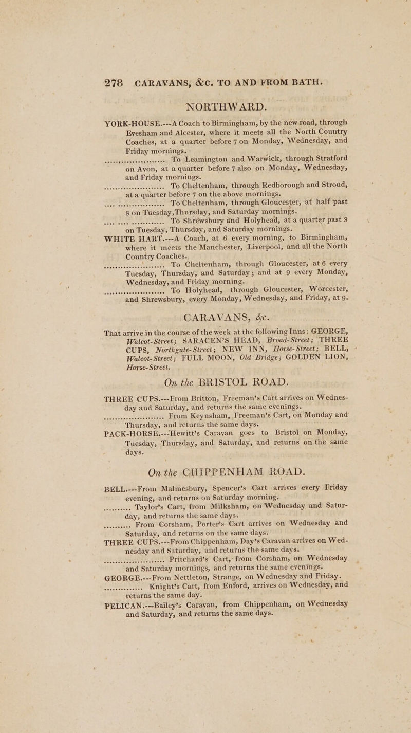 NORTHWARD. YORK-HOUSE.---A Coach to Birmingham, by the new road, through Evesham and Alcester, where it meets all the North Country Coaches, at a quarter before 7 on Monday, Wednesday, and Friday mornings. 2piee jesesersageseeeee TO Leamington and Warwick, through Stratford on Avon, at a quarter before 7 also on Monday, Wednesday, and Friday mornings. BdEAdo ds Sasaene paar To Cheltenham, through Redborough and Stroud, ata quarter before 7 on the above mornings. spas separa eaters To Cheltenham, through Gloucester, at half past 8 on Tuesday, Thursday, and Saturday mornings. WA, Dee athens op) To Shrewsbury and Holyhead, at a quarter past $ on Tuesday, Thursday, and Saturday mornings. WHITE HART.---A Coach, at 6 every morning, to Birmingham, where it meets the Manchester, Liverpool, and all the North Country Coaches.. bomeie s suis eters Naeeiive ee To Cheltenham, through Gloucester, at 6 every Tuesday, Thursday, and Saturday; and at 9 every Monday, Wednesday, and Friday morning. sdeteatratetdletetsrore ere ...... To Holyhead, through Gloucester, Worcester, and Shrewsbury, every Monday, Wednesday, and Friday, at 9. CARAVANS, ée. That arrive in the course of the week at the following Inns: GEORGE, Walcot-Street; SARACEN’S HEAD, Broad-Street; THREE CUPS, Northgate-Street; NEW INN, Horse- Street; BELL, Walcot-Street; FULL MOON, Old Bridge; GOLDEN LION, Horse- Street. On the BRISTOL ROAD. THREE CUPS.---From Britton, Freeman’s Cart arrives on Wednes- day and Saturday, and returns the same evenings. BRE OR car ocoagoagsb6 From Keynsham, Freeman’s Cart, on Monday and Thursday, and returns the same days. PACK-HORSE.---Hewitt’s Caravan goes to Bristol on Monday, Tuesday, Thursday, and Saturday, and returns on the same days. On the CHLIPPENHAM ROAD. BELL.---From Malmesbury, Spencer’s Cart arrives every Friday evening, and returns on Saturday morning. netics Taylor’s Cart, from Milksham, on Wednesday and Satur- day, and returns the same days. From Corsham, Porters Cart arrives on Wednesday and Saturday, and returns on the same days. THREE CUPS.---From Chippenham, Day’s Caravan arrives on Wed- nesday and Saturday, and returns the same days. er thrda sus bate esti’ Pritchard’s Cart, from Corsham, on Wednesday and Saturday mornings, and returns the same evenings. GEORGE.---From Nettleton, Strange, on Wednesday and Friday. seseacHenssior Knight’s Cart, from Enford, arrives on Wednesday, and returns the same day. PELICAN.---Bailey’s Caravan, from Chippenham, on Wednesday and Saturday, and returns the same days. .