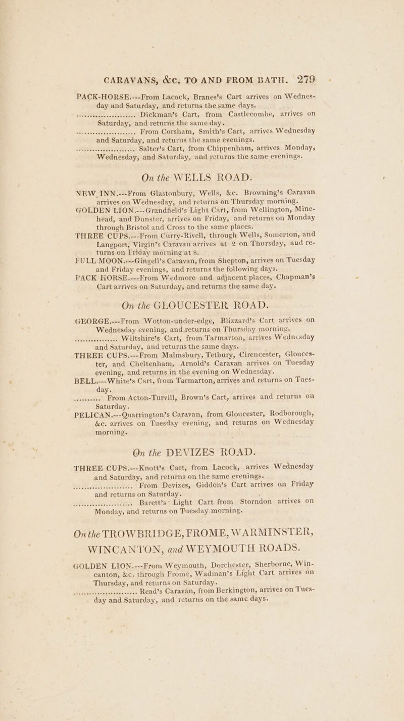 PACK-HORSE..---From Lacock, Branes’s Cart arrives on Wednes- day and Saturday, and returns the same days. atiOe seseceseeeseeeee Dickman’s Cart, from Castlecombe, arrives on Saturday, and returns the same day. AR IOAG Oc Cnet renee From Corsham, Smith’s Cart, arrives Wednesday and Saturday, and returns the same evenings. a SilguisSenewels seldtetld Salter’s Cart, from Chippenham, arrives Monday, Wednesday, and Saturday, and returns the same evenings. On the WELLS ROAD. NEW_INN.---From Glastonbury, Wells, &amp;c. Browning’s Caravan arrives on Wednesday, and returns on Thursday morning. GOLDEN LION.---Grandfield’s Light Cart, from Wellington, Mine- head, and Dunster, arrives on Friday, and returns on Monday through Bristol and Cross to the same places. THREE CUPS.---From Curry-Rivell, through Wells, Somerton, and Langport, Virgin’s Caravan atrives at 2 on Thursday, and re- turns on Friday morning at 8. FULL MOON..---Gingell’s Caravan, from Shepton, arrives on Tuesday and Friday evenings, and returns the following days. PACK HORSE.---From Wedmore and adjacent places, Chapman’s Cart arrives on Saturday, and returns the same day. On the GLOUCESTER ROAD. GEORGE.---From Wotton-under-edge, Blizzard’s Cart arrives on Wednesday evening, and returns on Thursday morning. Wiltshire’s Cart, from Tarmarton, arrives Wednesday and Saturday, and returns the same days. THREE CUPS.---From Malmsbury, Tetbury, Cirencester, Glouces- ter, and Cheltenham, Arnold’s Caravan arrives on Tuesday evening, and returns in the evening on Wednesday. BELL.---White’s Cart, from Tarmarton, arrives and returns on Tues- day. siete Be .... From Acton-Turyill, Brown’s Cart, arrives and returns on } Saturday. PELICAN.---Quarrington’s Caravan, from Gloucester, Rodborough, &amp;e. arrives on Tuesday evening, and returns on Wednesday morning. On the DEVIZES ROAD. THREE CUPS.---Knott’s Cart, from Lacock, arrives Wednesday and Saturday, and returns on the same evenings. Wed Meio Ddek san th aete From Devizes, Giddon’s Cart arrives on Friday and returns on Saturday. Sue Sh onidd. dot eemeae Barett’s Light Cart from Storndon arrives on Monday, and returns on Tuesday morning. On the TROW BRIDGE, FROME, WARMINSTER, WINCANTON, and WEYMOUTH ROADS. GOLDEN LION.---From Weymouth, Dorchester, Sherborne, Win- canton, &amp;c. through Frome, Wadman’s Light Cart arrives on Thursday, and returns on Saturday. errata tie seseseeees Read’s Caravan, from Berkington, arrives on Tues-