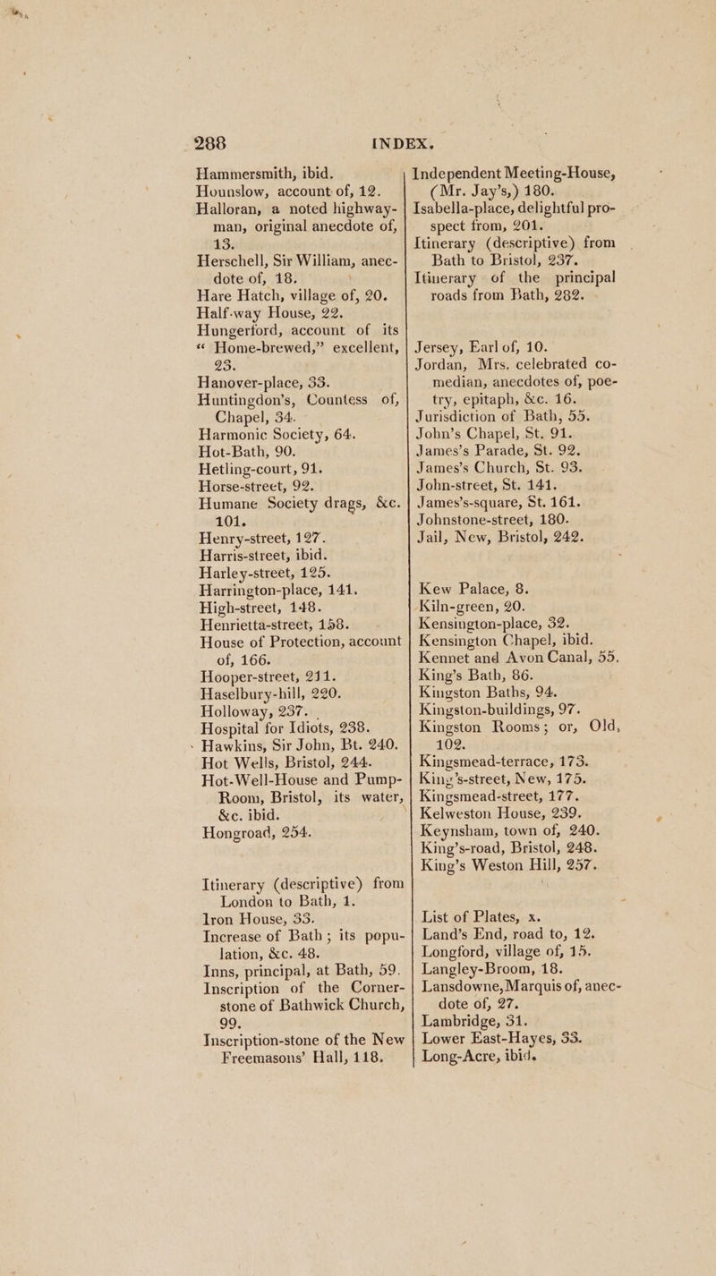 Hammersmith, ibid. Hounslow, account of, 12. Halloran, a noted highway- man, original anecdote of, Herschell, Sir William, anec- dote of, 18. Hare Hatch, village of, 20. Half-way House, 22. Hungerford, account of its «© Home-brewed,” excellent, 23; Hanover-place, 33. Huntingdon’s, Countess of, Chapel, 34. Harmonic Society, 64. Hot-Bath, 90. Hetling-court, 91. Horse-street, 92. Humane Society drags, &amp;c. 101. Henry-street, 127. Harris-street, ibid. Harley-street, 125. Harrington-place, 141, High-street, 148. Henrietta-street, 158. House of Protection, account of, 166. Hooper-street, 211. Haselbury-hill, 220. Holloway, 237. _ Hospital for Idiots, 238. - Hawkins, Sir John, Bt. 240. Hot Wells, Bristol, 244. Hot-Well-House and Pump- &amp;c. ibid. Hongroad, 254. Itinerary (descriptive) from London to Bath, 1. lron House, 33. Increase of Bath; its pepu- lation, &amp;c. 48. Inns, principal, at Bath, 59. Inscription of the Corner- stone of Bathwick Church, 99. Inscription-stone of the New Freemasons’ Hall, 118. (Mr. Jay’s,) 180. spect from, 201. Itinerary (descriptive) from Bath to Bristol, 237. Itinerary of the principal roads from Bath, 282. Jordan, Mrs, celebrated co- median, anecdotes of, poe- try, epitaph, &amp;c. 16. Jurisdiction of Bath, 55. John’s Chapel, St. 91. James’s Parade, St. 92. James’s Church, St. 93. John-street, St. 141. James’s-square, St. 161. Johnstone-street, 180. Jail, New, Bristol, 242. Kew Palace, 8. Kiln-green, 20. Kensington-place, 32. Kensington Chapel, ibid. Kennet and Avon Canal, 55. King’s Bath, 86. Kingston Baths, 94. Kingston-buildings, 97. Kingston Rooms; or, Old, 102. Kingsmead-terrace, 173. Kiny’s-street, New, 175. Kingsmead-street, 177. Keynsham, town of, 240. King’s-road, Bristol, 248. King’s Weston Hill, 257. List of Plates, x. Land’s End, road to, 12. Longford, village of, 15. Langley-Broom, 18. Lansdowne, Marquis of, anec- dote of, 27. Lambridge, 31. Lower East-Hayes, 33. Long-Acre, ibid.