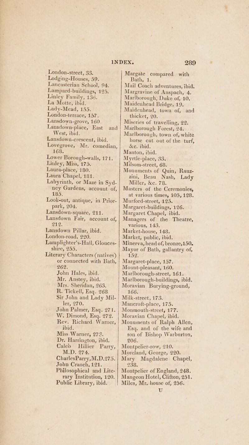 London-street, 33. ‘ Lodging-Houses, 59. Lancasterian School, 94. Lampard-buildings, 125. Linley Family, 136. La Motte, ibid. Lady-Mead, 155. London-terrace, 157. Lansdown-grove, 160. Lansdown-place, East West, ibid. Lansdown-crescent, ibid. Lovegrove, Mr. comedian, 168. Lower Borough-walls, 171. Linley, Miss, 175. Laura-place, 180. Laura Chapel, 181. Labyrinth, or Maze in Syd- ney Gardens, account of, 185. Look-out, antique, in Prior- park, 204. Lansdown-square, 211. Lansdown Fair, account of, ae Lansdown Pillar, ibid. London-road, 220. Lamplighter’s-Hall, Glouces- shire, 255. Literary Characters (natives) or connected with Bath, 262. John Hales, ibid. Mr. Anstey, ibid. Mrs. Sheridan, 263. R. Tickell, Esq. 268. Sir John and Lady Mil- ler, 270. John Palmer, Esq. 271. W. Dimond, Esq. 272. Rev. Richard Warner, ibid. Miss Warner, 273. Dr. Harrington, ibid. Caleb Hillier Parry, M.D. 274. CharlesParry,M.D.275. John Cranch, 121. Philosophical and Lite- rary Institution, 120. Public Library, ibid. and 289 Margate compared with Bathe 1: Mail Coach adventures, ibid. Margravine of Anspach, 4. Marlborough, Duke of, 10, Maidenhead Bridge, 19. Maidenhead, town of, and thicket, 20. Miseries of travelling, 22. Marlborough Forest; 24. Marlborough, town of, white horse cut out of the turf, &amp;c. ibid. Manton, ibid. Myrtle-place, 33. Milsom-street, 68. Monuments of Quin, Rauz- zini, Beau Nash, Lady Miller, &amp;c. 78. Masters of the Ceremonies, at various times, 105, 128. Murford-street, 125. Margaret-buildings, 126. Margaret Chapel, ibid. Managers of the Theatre, various, 143. Market-house, 148. Market, public, ibid. Minerva, head of, bronze,150. Mayor of Bath, gallantry of, 152. Margaret-place, 157. Mount-pleasant, 160. Marlborough-street, 161. Marlborough-buildings, ibid. Moravian Burying-ground, 166. Milk-street, 173. Mancroft-place, 175. Monmouth-street, 177. Moravian Chapel, ibid. Monuments of Ralph Allen, Esq. and of the wife and son of Bishop Warburton, 206. Montpelier-row, 210. Moreland, George, 220. Mary Magdalene Chapel, 238. Montpelier of England, 248. Mangeon Hotel, Clifton, 251. Miles, Mr. house of, 256. U