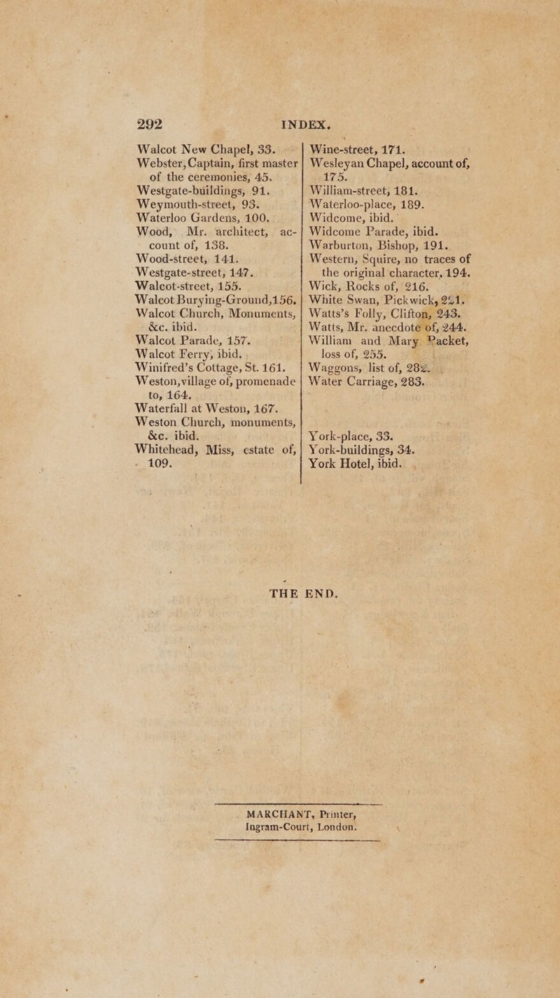 Walcot New Chapel, 33. Webster, Captain, first master of the ceremonies, 45. Westgate-buildings, 91. Weymouth-street, 93. Waterloo Gardens, 100. Wood, Mr. architect, count of, 138. Wood-street, 141. Westgate-street, 147. Walcot-street, 155. Walcot Burying-Ground,156, Walcot Church, Monuments, &amp;c. ibid. Walcot Parade, 157. Walcot Ferry; ibid. Winifred’s Cottage, St. 161. Weston,village of, promenade to, 164: Waterfall at Weston, 167. Weston Church, monuments, &amp;c. ibid. Whitehead, Miss, estate of, 109. ac- THE Wine-street, 171. Wesleyan Chapel, account of, 175, William-street, 181. Waterloo-place, 189. Widcome, ibid. | Widcome Parade, ibid. Warburton, Bishop, 191. Western, Squire, no traces of the original character, 194. Wick, Rocks of, 216. White Swan, Pickwick, 241. Watts’s Folly, Clifton, 243. Watts, Mr. anecdote of, 244. William and Mary Packet, loss of, 255. ee Waggons, list of, 282. Water Carriage, 283. York-place, 33. York-buildings, 34. York Hotel, ibid. END.