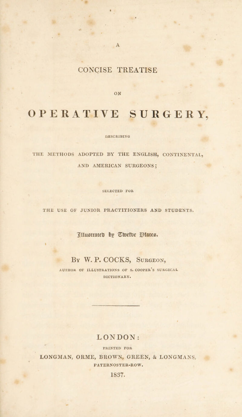 t A CONCISE TREATISE ON OPERATIVE SURGERY, DESCRIBING THE METHODS ADOPTED BY THE ENGLISH, CONTINENTAL, AND AMERICAN SURGEONS; SELECTED FOR THE USE OF JUNIOR PRACTITIONERS AND STUDENTS, Illustrated bg '©toeftie Dlates* By W. P. COCKS, Surgeon, AUTHOR OF ILLUSTRATIONS OF S. COOPER’S SURGICAL DICTIONARY. LONDON: PRINTED FOR LONGMAN, ORME, BROWN, GREEN, & LONGMANS, PATERNOSTER-ROW. 1837.