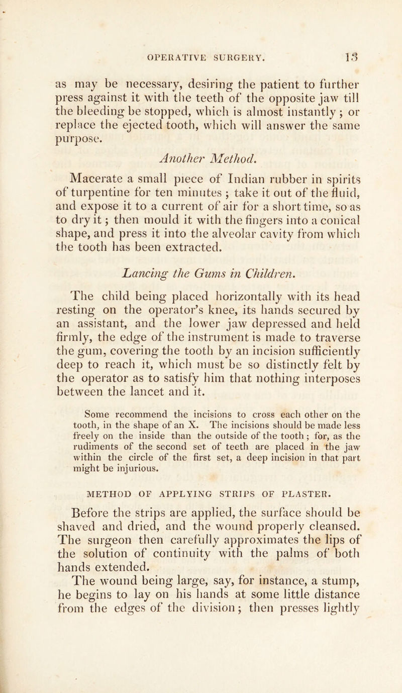 as may be necessary, desiring the patient to further press against it with the teeth of the opposite jaw till the bleeding be stopped, which is almost instantly ; or replace the ejected tooth, which will answer the same purpose. Another Method. Macerate a small piece of Indian rubber in spirits of turpentine for ten minutes ; take it out of the fluid, and expose it to a current of air for a short time, so as to dry it; then mould it with the fingers into a conical shape, and press it into the alveolar cavity from which the tooth has been extracted. Lancing the Gums in Children. The child being placed horizontally with its head resting on the operator’s knee, its hands secured by an assistant, and the lower jaw depressed and held firmly, the edge of the instrument is made to traverse the gum, covering the tooth by an incision sufficiently deep to reach it, which must be so distinctly felt by the operator as to satisfy him that nothing interposes between the lancet and it. Some recommend the incisions to cross each other on the toothy in the shape of an X. The incisions should be made less freely on the inside than the outside of the tooth; for, as the rudiments of the second set of teeth are placed in the jaw within the circle of the first set, a deep incision in that part might be injurious. METHOD OF APPLYING STRIPS OF PLASTER. Before the strips are applied, the surface should be shaved and dried, and the wound properly cleansed. The surgeon then carefully approximates the lips of the solution of continuity with the palms of both hands extended. The wound being large, say, for instance, a stump, he begins to lay on his hands at some little distance from the edges of the division; then presses lightly