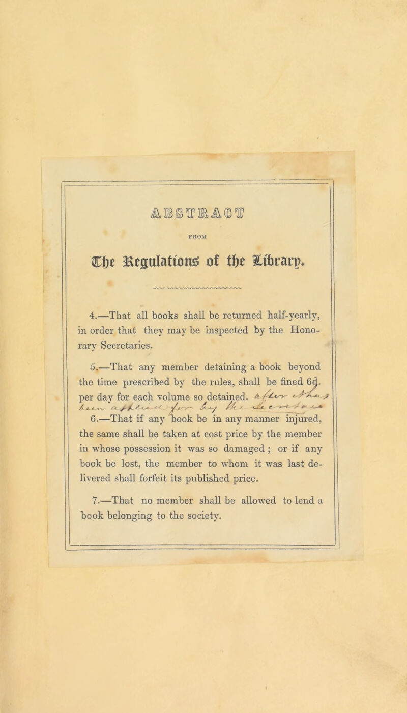 FROM fjjt ^Regulations of tlje Eftrarp. 4. —That all books shall be returned half-yearly, in order that they may be inspected by the Hono- rary Secretaries. 5. —That any member detaining a book beyond the time prescribed by the rules, shall be fined 6d. per day for each volume so detained, a j A. &. <^ *s< 'jh/y— <- ■<« (f e ■' ^ -<—* 6. —That if any book be in any manner injured, the same shall be taken at cost price by the member in whose possession it was so damaged ; or if any book be lost, the member to whom it was last de- livered shall forfeit its published price. 7. —That no member shall be allowed to lend a book belonging to the society.