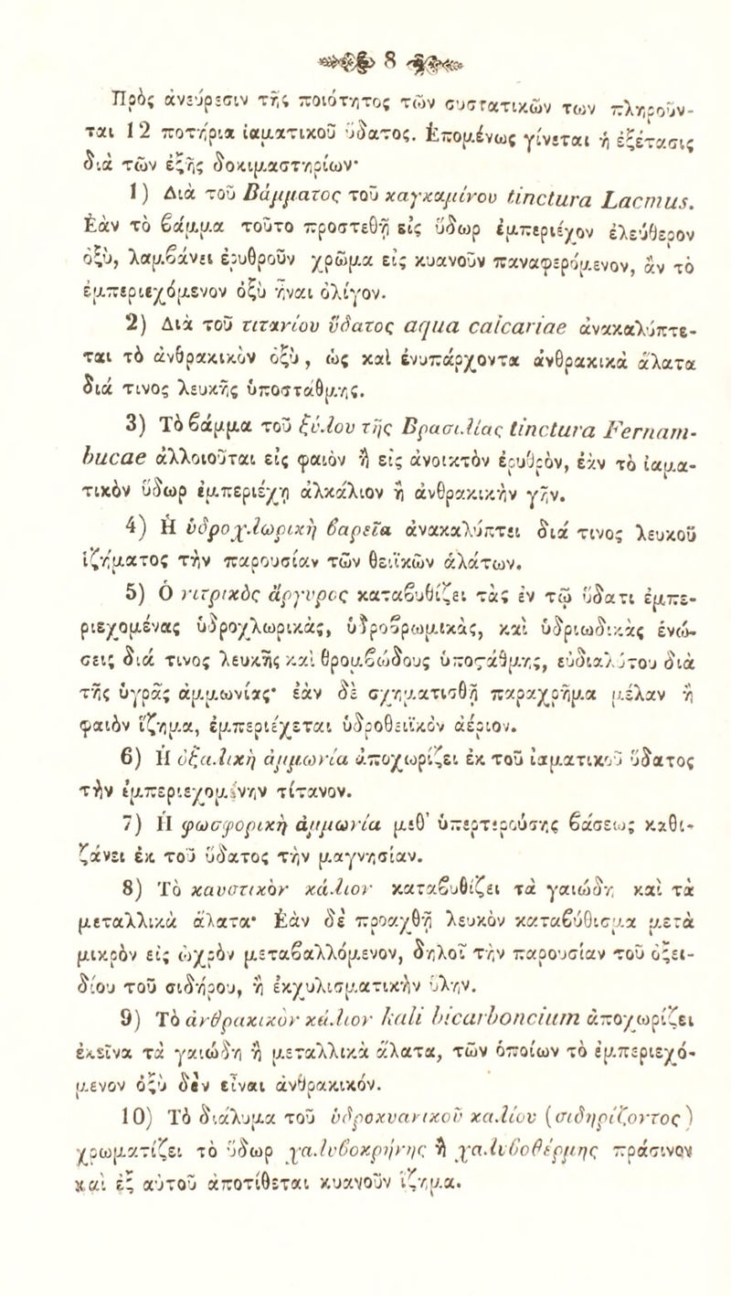 ΤΙοός άνεύρεσιν τη; ποιότητος τών συστατικών των πληροϋν- ται 1 2 ποτήρι* ιαματικού ϋδατος. Επομένως γίνεται ή έξέτασις διά τών έ;?,ς δοκιρ-αστηρίων* 1 ) Διά τοΰ βάμματος τοΰ χαγχαμινου ΙιηοΙιινα ί,αςπΐΐΐί. έάν το βάμμα τοΰτο προστεθνί εις ύδωρ ε ΐΑττεριέ^ον ελεύθερον όζύ, λαμβάνει έρυΟροΰν χρώμα εις κυανοΰν παναφερο'μενον, αν τό έμπεριεχόμενον όξυ ήναι ολίγον. 2) Διά τοδ τιτανίου ΰόατος αφια οαΐοαηαβ ανακαλύπτε- ται τό ανθρακικόν όξΊι, ώ; καί ένυπάρχοντ* ανθρακικά άλατα διά τίνος λευκής υποστάθμης. 3) Το βαρ/μα τοΰ ζϋ.Ιου της Βρασι.Ιίας ΐίποιανα β'βπιανι· })Ηθα6 άλλοιούται εΐ; φαιόν ^ εϊς ανοικτόν ερυθρόν, έάν τό ίααα- τικόν ύόωρ εμπεριέχω άλκάλιον η ανθρακικήν γην. 4) Η υόροχ.Ιωρυπ) βαρεία ανακαλύπτει διά τίνος λευκού ιζήματος την παρουσίαν τών θειϊκών αλάτων. 5) 0 νιτρικός άργυρος καταβυθίζει τά; έν τώ ύδατι εμπε- ριεχόμενα; υδροχλωρικάς, όδροβρωμικάς, καί ύδριωδικάς ενώ- σει; διά τίνος λευκής καί θρομβώδους ύπος-άθμης, ευδιάλυτου διά της ΰγράς αμμωνίας* έάν δε σχηματισδη παραχοήμα μέλαν η φαιόν ίζημα, έμπερίε'χεται ύδροθείίκον αέριον. 6) ΐί όζα.ϊικη αμμωνία αποχωρίζει έκ τοΰ ιαματικού ύδατος τίιν ίμπεριεχομίνην τίτανον. 7) Η φωσφορική αμμωνία μεθ’ ύπερτερούσης βάσεως καθι- ζάνει έκ του ϋδατος την μαγνησίαν. 8) Τό καυστικόν χά.Ιιον καταβυθίζει τά γαιώδη καί τά μεταλλικά άλατα* £άν δε' προαχθη λευκόν καταβύθισμα μ.ετά μικρόν εις ωχρόν μεταβαλλόμ,ενον, δηλοί την παρουσίαν τοΰ όςει- δίου τοΰ σίδηρου, η έκχυλισματικην ύλην. 9) Τό ανθρακικόν χά.Ιιον ΙΐαΙί Ι’ΧανΙοηοίΐΐΐΠ αποχωρίζει εκείνα τά γαιώδη η μεταλλικά άλατα, τών όποιων τά έρ.περιεχό- μενον ό;ύ δβν είναι ανθρακικόν. 10) Τό διάλυμα τοΰ ύβροχυανιχοΰ χά.Ιιον {σιδηρίί,οντος ) χρωματίζει τό ύδωρ γα.Ιυβοκρήνης ή χα.Ιυβο θέρμης πράσινον καί έ; αΰτοΰ άποτίθεται κυανοΰν ίζημα.