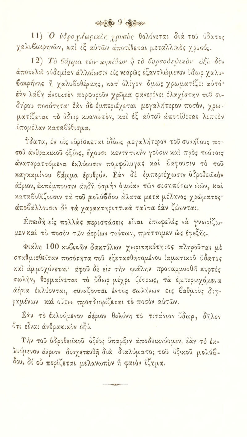 II) Ο ΐ'όρο ρ./ωριχυς ρρνσος Οολόνεται διά το; ύπατος χαλυβοκρηνών, καί έζ αυτών άποτίθεται μεταλλικός χρυσό;. I 2) Το βάμμα των χηκίόων η τό βυρσοόεψιχόκ όζο εν αποτελεί ούύειχίαν άλλοίωσιν εις νεαρώς έςαντλώμενον ύδωρ χαλυ- βοκρήνης η χαλυβοθέρμης, κατ’ ολίγον ου.ως χρωματίζει αύτό' εάν λάβη ανοικτόν πορφυροϋν χρώμ.α φανερόνει έλαχίστην τοϋ σι- δήρου ποσότητα- έάν δέ εμπεριέχεται μεγαλήτερον ποσόν, χρω- ματίζεται τό ύδωρ κυανωπόν, καί ές αυτού αποτίνεται λεπτόν ϋπομελαν καταβύθισμα. Ϋδατα, έν οίς εύρίσκεται ιδίως μεγάλητερον του συνήθους πο- σού ανθρακικού ό'έος, έχουσι κεντητικήν γεϋσιν και προς τούτοις άναταραττόμενα έκλύουσιν πομφόλυγα; καί βάφουσιν τό τοϋ καγκαμίνου βάμμα ερυθρόν. Εάν δέ ε’μπεριέχωσιν ύδροθεάκόν αέριον, έκπέμπουσιν αηδή οσμήν όμοίαν των σεσηπότων ώών, καί καταβυθίζουσιν τά του μολύβδου άλατα μετά ρ,έλανος χρώματος· άποβαλλουσιν δέ τά χαρακτηριστικά ταυτα έάν ζέωνται. Επειδή εις πολλάς περιστάσεις είναι επωφελές νά γνωρίζω- μεν καί το ποσόν τών αερίων τούτων, πράττομεν ώς εφεξής. Φιάλη 100 κυβικών δακτύλων χωριτηκότηιος πληροΰται μέ σταθμισθεισαν ποσότητα του έςετασθησομένου ιαματικού ύδατος καί άμμοχόνεται' ώφοϋ δέ εί; τήν φιάλην προσαρμ.οοθή κυρτός σωλήν, θερμαίνεται τό ίΐδωρ μ,έχρι ζε'σεως, τά εμπεριεχόμενα αέρια εκλύονται, συνάζονται εντός σωλήνων εϊς βαθμούς διη- ρημε'νων καί ούτω προσδιορίζεται τό ποσόν αυτών. Εάν τό έκλυόμ.ενον αέριον θολυνη τό τιτάνιον ύδωρ, δήλον ότι είναι ανθρακικόν ό£ύ. Τήν τοϋ ΰδροθειϊκου ό'έος υπαρςιν άποδεικνύομεν, έάν τό έκ- λυομενον αέριον διοχετευΟή διά διαλύματος τού οξικού μολύβ- δου, δΐ ού πορίζεται μελανωπόν ή φαιόν ίζημα.