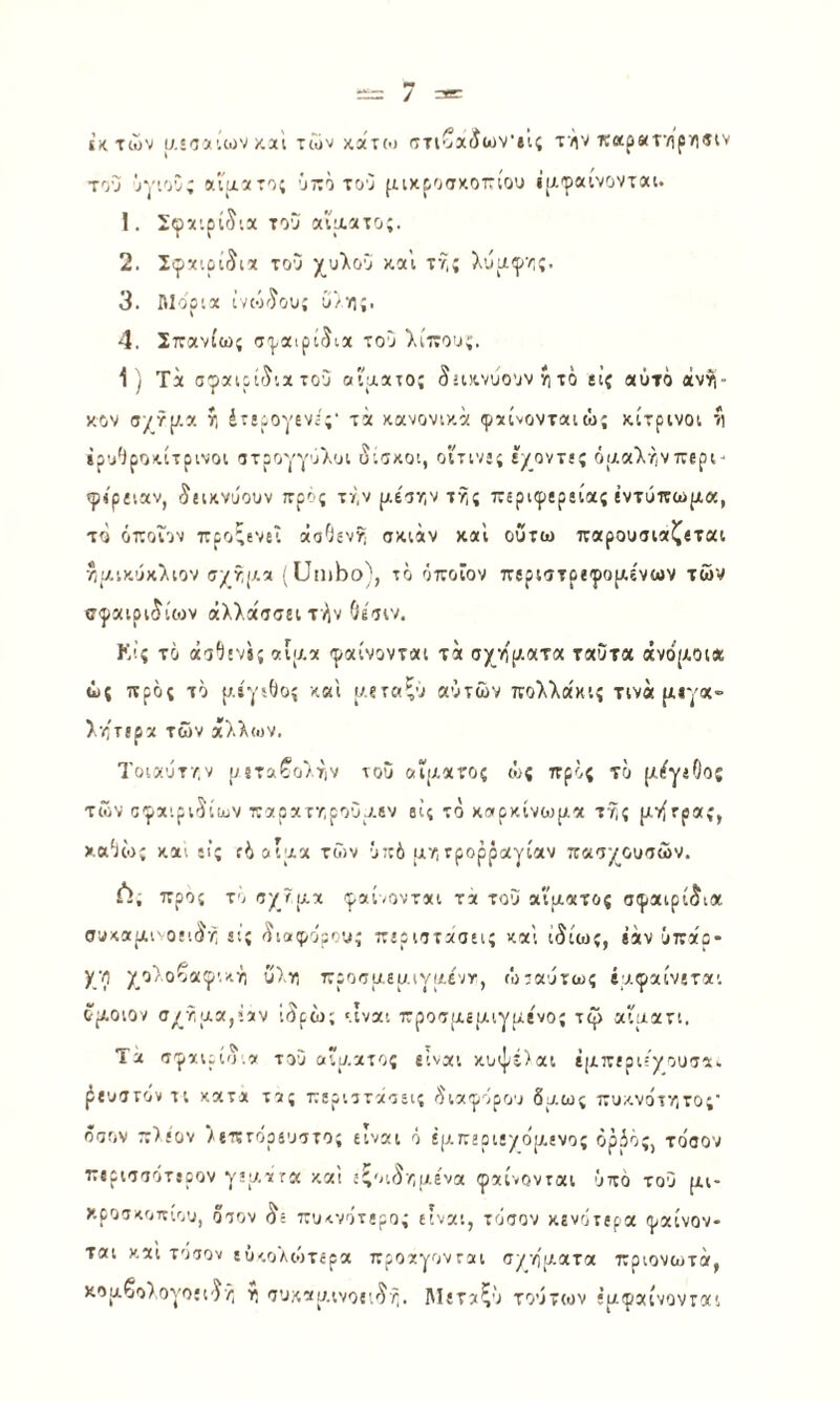 ϊκ των ΐΛ'Ίί’.ων κ,α'ι των κατο) στίβχίων'ίΐς τϊαρκτ’/ιρϊΐίΐν του !>γ'.οΰ; χίμχτο; ΰττο του μιχροακοτίου ΐΐΑφαίνοντχι. 1. Σφχιρί^'.χ του α'ίαχτο;. 2. Σφχιρίδιχ του χυλου χ.α’ι τνί; λυριφ·/;;. 3. ΛΙοριχ ίνοκϊου; ΰ/η;. 4. Σττχνίω; σ'ρχιρί^ιχ τού λίπουζ. 1) Τχ σφχιρί'^’.χ του αιαχτο; δίΐι^νύουν ίι τό ίΐζ «ύτο άνή- χον σ/?[/.α ί; έτίρογενί';· τχ χανονι/.χ φχίνονταιώ; κίτρινοι '*) ίρυΟροκίτρινοι οτρογγύλοι διάκοι, οιτιν»; ίγοντε; όαχλτ,νπερί' φιρί'.αν, δεικνύουν τρος τν,ν ρ,έοτ,ν τί;; περιφερείας έντυπω|Λα, το όττοΐον προξενεί χσΟεν?) σκιχν χα'ι οΰτω παρουσιχζεται /,ίλικύχλιον ο/χίΛχ 'ϋηιΐοο}, το όττοΐον πίριοτρεφοριενων των σφχιριδίεον άλλχτσειτήν Οεοιν. Κίς το άοΗΐ'Λί χί'λχ φαίνονται τα σ/γ/)[;.ατα ταΟτα «νο(Αθΐ* ως προς τό {τ.ίγϊΟος και αεταξυ αυτών πολλακις τινά ρΑίγα- λητιρχ των χλλιον. Τοιχύτ/,ν ρεταβολτιν νου αΐΐΑχτος ώς πρός τό μέγεθος των σφαιριδίων 7τχρχτ·Λρουυ.ίν βΐ; τό καρκίνωμα τ^ς μνίτρας, χαόίο; και ιί; ίόοίμα των ΰ::6 μν,τρορραγίαν παογ^ουσών. Λ; προς το ογ τμα φχίοοντχι τχ του αίματος σφαιρίδια συκαμινοειδ/, εις διαίρορου; περιστάσεις και ιδίως, «αν ΰπχ'ρ- Χ.’0 οζαφικγ; ΰ)ιο προσμεμιγμέντ, ώταύτως βμφχίνετχι δμοιον σ^'σμα,ίχν ίδρώ; '.ιναι προσμεμιγμένος τφ αΐματι. Τά σφχνρίδ,χ τού αίματος «ίναι κυψέ)αι ΐμπεριεγουσα- ^{υστοντι κατχ τχς περιστάσεις διαφόρου δμ.ως πυκνότν,τος' όσον π)έον Αεπτόρευστος είναι ό έμπεριε/ομενος όρόός, τοοον περισσότερον γεμχτα και ίζοιδ/,μενα φαίνονται υπό του μι¬ κροσκοπίου, όσον δε πυκνότερος είναι, τόσον κενότερα φαίνον¬ ται και τοσον εΰκολώτερα προαγονται σ/ηματα πριονωτά, χομβολογοίΐδ/, VI συκαμινοειδή. ΑΙεταζυ τούτων έμφχίνονται