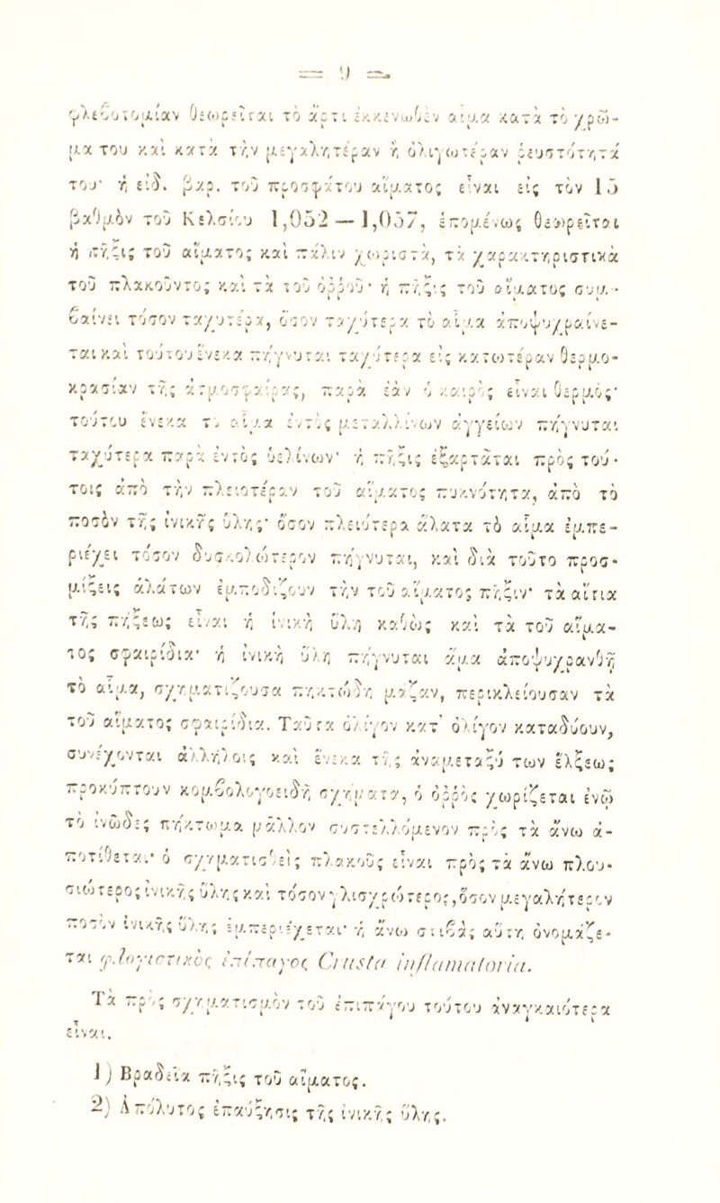 '^λίοοτο'λίαν 0;(.ι:ίΪΓΧι τό χρτι 5’.α« ;^ατ!< το/ρω- [Αχ του χ.χί κχ'ζ τ/,ν [Λίγχλ/,τί'ραν ί; ο/.γ^<υ:ί'ραν όίυοτότ/,τχ του η ί'.'). ρχρ. του προο^χτου χιυ.χτος ε.νχι εις τον Ι,υ [ίχΟμέν του Κελσιου 1,952 — ],().)/, έτομε,ως 0ί»ρίϊτ5ΐ >1 ιΐϊ.!;ι; του αιματο; και τ:χλιν ^μυριστά, τά ^αρα ιτ/,ρισηνά του ττλχκοΰντο; και τα ίου ορρού· κ ΤΓ'/,ς'ς του αίματος ουμ · οαινει τοτον ταμυτερα, όοον τυμότερα το αίμ.α χιτοψυμραίνε¬ ται και τοΰτουενε/.α π/γνυται ταγυτερχ ε’; κατιοτεραν Οερμο- κραο'.χν τν.ς χτμοο'ρα-.ρας, τταρά ε'αν ό/.αιρ'ς είναι Οερυ.ό;· τουτου ενεαα τ. αίμα εντίς μεταλ/.ινουν αγγείςον τε/ίννυται ταχύτερα ταρχ εντός ΰε}ίνων' ·/, ::?,;ις έξοιρτάται ττρος του · τοις άζο τν,ν ττλειοτερο,ν του κιμχτος ττυκνοτ/,τα, άττο το ίτο36ν τ'ίς ίνιχ,τς Ολ·/;ς· οτον Γτλειυτερα άλατα τ6 αίμ.α έμττε- ριεχει τοτον 5υτ·.ο} ωτερον τ;·/ΐγνυται, και γ5ιχ τούτο ττροα- μ.','εις άάλατων εμτιο'^ι,ουν τΰ,ν τοΰ ο,ιμχτος τελ^ιν τάαίηα τ·/·.; 777,;εω; ει/αι ■/; ινιχ-λ; όλο χαΟως καί τά του αίμα¬ τος σ^χιριόια’ ή ινικ/, υ/Γ, ττ/,ννυται χμα άττοψυγρανΟν; το αιμα, 'τχτμ.ατι,ουοα τττ./,τώ)/, μαζαν, περικλείουσαν τά το7 αίματος ο'ραιρί'ν.α. Ταυτα 6) ι·/ον κχτ ολίγον καται-^όουν, συνεγμ,νται ά/,λ-Γ,/οις χαι ε.ε,ιχ τν,ς άναμ.εταΓ,ό των ελςεω; ττροχ.υτττουν κομβολονοει<^ή οχν,ματχ, ό όρρος χωρίζεται ενω το ινώ(^·ς ην,χ,τιομα μάλλον συοτελλομενον ττρϋς τχ άνω ά- ττοτιλετχ.· ό σγρ/μχτιο'/ει; ττλακους είνχι ττρός τά άνω πλου· οιωτερο; υλ/,ς καί τοοονλιοχρ(07ίρο;,οε;ον μεγαλτίτερον ..οτον ινιυ.·?,ς υλ7,; Βμ-ερ·.:'χ£ται· χ, άνιο στιβά; αυτν. ονομάζε¬ ται γ7ον7^Γί,γά^ ν’.τ/.τονπζ (]ιη5((ΐ ίιιΙΙαιηαΙοι'κι. Τά ττρ -ς οχϊΐ/.χπ'τμον το'υ ε’-ιττ'/'γου τουτου άνανκχιοτεεχ είναι. 1 } βραδεία 7τ7,;ις του αίματος. ~) ^τ:'Λ.Ί·:'’ίς ίκχΰς/,οι; τ/,ς ίνιχ.γ,ς ΰλν,ς.