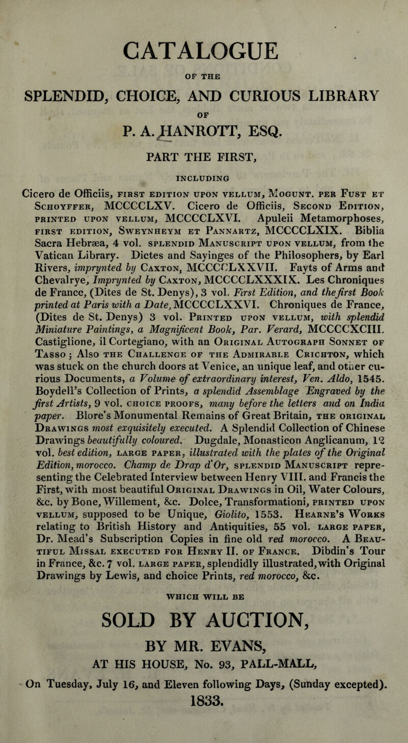 CATALOGUE OF THE SPLENDID, CHOICE, AND CURIOUS LIBRARY OF P. A.JHANROTT, ESQ. PART THE FIRST, INCLUDING Cicero de Officiis, first edition upon vellum, Mogunt. per Fust et Schoyffer, MCCCCLXV. Cicero de Officiis, Second Edition, printed upon vellum, MCCCCLXVI. Apuleii Metamorphoses, first edition, Sweynheym et Pannartz, MCCCCLXIX. Biblia Sacra Hebraea, 4 vol. splendid Manuscript upon vellum, from Ihe Vatican Library. Dictes and Sayinges of the Philosophers, by Earl Rivers, imprynted by Caxton, MCCCCLXXVII. Fayts of Arms and Chevalrye, Imprynted by Caxton, MCCCCLXXXIX. Les Chroniques de France, (Dites de St. Denys), 3 vol. First Edition, and the first Book printed at Paris with a Date, MCCCCLXXVI. Chroniques de France, (Dites de St. Denys) 3 vol. Printed upon vellum, with splendid Miniature Paintings, a Magnificent Book, Par. Verard, MCCCCXCIII. Castiglione, il Cortegiano, with an Original Autograph Sonnet of Tasso j Also the Challenge of the Admirable Crichton, which was stuck on the church doors at Venice, an unique leaf, and other cu- rious Documents, a Volume of extraordinary interest, Ven. Aldo, 1545. Boydell’s Collection of Prints, a splendid Assemblage Engraved by the first Artists, 9 vol. choice proofs, many before the letters and on India paper. Blore’s Monumental Remains of Great Britain, the original Drawings most exquisitely executed. A Splendid Collection of Chinese Drawings beautifully coloured. Dugdale, Monasticon Anglicanum, 12 vol. best edition, large paper, illustrated with the plates of the Original Edition, morocco. Champ de Drap d'Or, splendid Manuscript repre- senting the Celebrated Interview between Henry VIII. and Francis the First, with most beautiful Original Drawings in Oil, Water Colours, &c. by Bone, Willement, &c. Dolce, Transformationi, printed upon vellum, supposed to be Unique, Giolito, 1553. Hearne’s Works relating to British History and Antiquities, 55 vol. large paper. Dr. Mead’s Subscription Copies in fine old red morocco. A Beau- tiful Missal executed for Henry II. of France. Dibdin’s Tour in France, &c. 7 vol. large paper, splendidly illustrated, with Original Drawings by Lewis, and choice Prints, red morocco, &c. WHICH WILL BE SOLD BY AUCTION, BY MR. EVANS, AT HIS HOUSE, No. 93, PALL-MALL, On Tuesday, July 16, and Eleven following Days, (Sunday excepted). 1833.