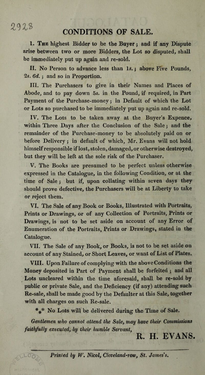 ms CONDITIONS OF SALE. I. The highest Bidder to be the Buyer j and if any Dispute arise between two or more Bidders, the Lot so disputed, shall be immediately put up again and re-sold. II. No Person to advance less than Is.3 above Five Pounds, 2s. 6d.3 and so in Proportion. III. The Purchasers to give in their Names and Places of Abode, and to pay down 5s. in the Pound, if required, in Part Payment of the Purchase-money 3 in Default of which the Lot or Lots so purchased to be immediately put up again and re-sold. IV. The Lots to be taken away at the Buyer’s Expence, within Three Days after the Conclusion of the Sale 3 and the remainder of the Purchase-money to be absolutely paid on or before Delivery 3 in default of which, Mr. Evans will not hold himself responsible if lost, stolen, damaged, or otherwise destroyed, but they will be left at the sole risk of the Purchaser. V. The Books are presumed to be perfect unless otherwise expressed in the Catalogue, in the following Condition, or at the time of Sale 3 but if, upon collating within seven days they should prove defective, the Purchasers will be at Liberty to take or reject them. VI. The Sale of any Book or Books, Illustrated with Portraits, Prints or Drawings, or of any Collection of Portraits, Prints or Drawings, is not to be set aside on account of any Error of Enumeration of the Portraits, Prints or Drawings, stated in the Catalogue. VII. The Sale of any Book, or Books, is not to be set aside on account of any Stained, or Short Leaves, or want of List of Plates. VIII. Upon Failure of complying with the above Conditions the Money deposited in Part of Payment shall be forfeited j and all Lots uncleared within the time aforesaid, shall be re-sold by public or private Sale, and the Deficiency (if any) attending such Re-sale, shall be made good by the Defaulter at this Sale, together with all charges on such Re-sale. *** No Lots will be delivered during the Time of Sale. Gentlemen who cannot attend the Sale, may have their Commissions faithfully executed, by their humble Servant, R. H. EVANS. Printed by W, Nicol, Cleveland-row, St. James's.