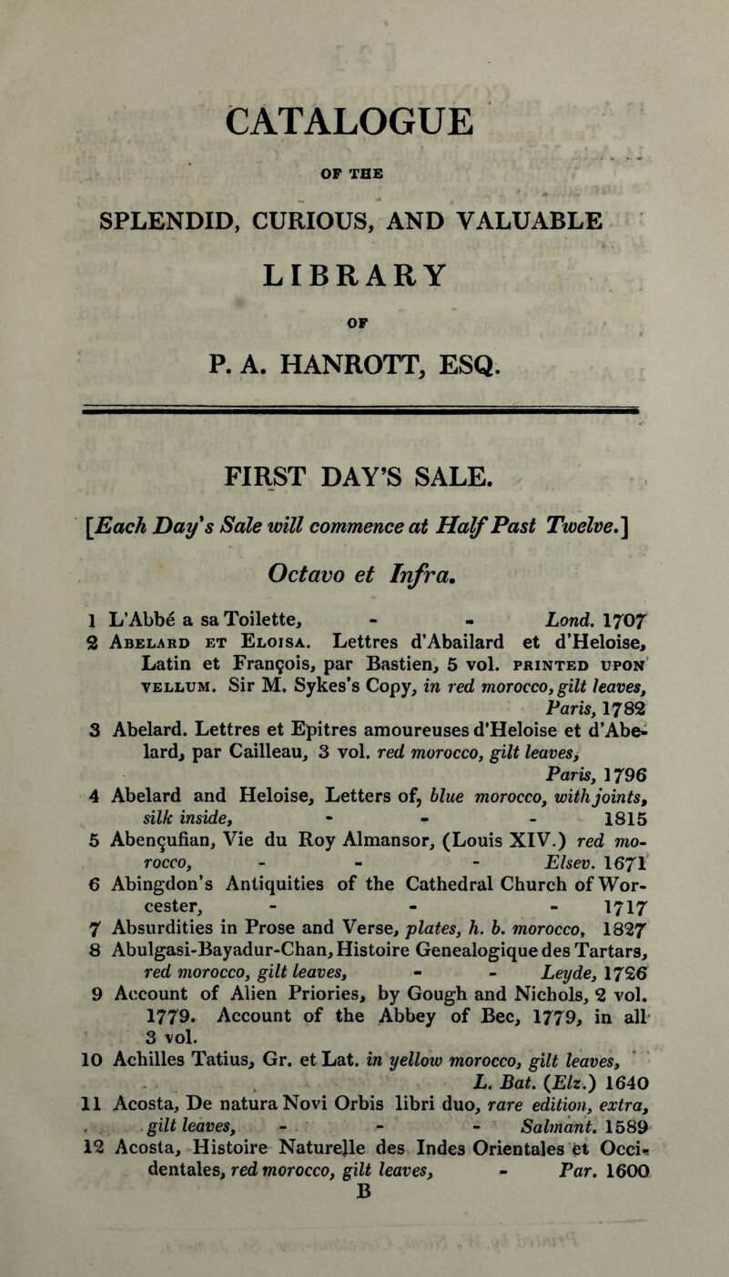 OP THE SPLENDID, CURIOUS, AND VALUABLE LIBRARY OF P. A. HANROTT, ESQ. FIRST DAY’S SALE. [Each Day's Sale will commence at Half Past Twelve.\ Octavo et Infra. 1 L’Abbe a sa Toilette, - - Lond. 1707 2 Abelard et Eloisa. Lettres d’Abailard et d’Heloise, Latin et Francois, par Bastien, 5 vol. printed upon vellum. Sir M. Sykes’s Copy, in red morocco, gilt leaves, Paris, 1782 3 Abelard. Lettres et Epitres amoureuses d’Heloise et d’Abe- lard, par Cailleau, 3 vol. red morocco, gilt leaves> Paris, 1796 4 Abelard and Heloise, Letters of, blue morocco, with joints, silk inside, - - - 1815 5 Aben^ufian, Vie du Roy Almansor, (Louis XIV.) red mo- rocco, - - Elsev. 1671 6 Abingdon’s Antiquities of the Cathedral Church of Wor- cester, - - 1717 7 Absurdities in Prose and Verse, plates, h. b. morocco, 1827 8 Abulgasi-Bayadur-Chan, Histoire Genealogique des Tartars, red morocco, gilt leaves, - - Leyde, 1726 9 Account of Alien Priories, by Gough and Nichols, 2 vol. 1779. Account of the Abbey of Bee, 1779, in all 3 vol. 10 Achilles Tatius, Gr. et Lat. in yellow morocco, gilt leaves, L. Bat. (.Elz.) 1640 11 Acosta, De naturaNovi Orbis libri duo, rare edition, extra, gilt leaves, - - - Salmant. 1589 12 Acosta, Histoire Naturejle des Indes Orientales et Occi« dentales, red morocco, gilt leaves, - Par. 1600 B