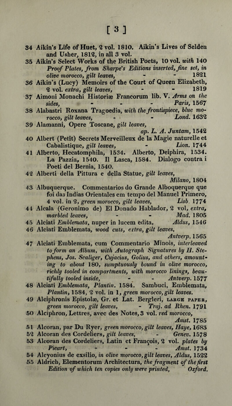 [3] 34 Aikin’s Life of Huet, 2 vol. 1810. Aikin’s Lives of Selden and Usher, 1812, in all 3 vol. 35 Aikin’s Select Works of the British Poets, 10 vol. with 140 Proof Plates, from Sharpe's Editions inserted, fine set, in olive morocco, gilt leaves, - - 1821 36 Aikin’s (Lucy) Memoirs of the Court of Queen Elizabeth, 2 vol. extra, gilt leaves, - - 1819 37 Aimoni Monachi Historiae Francorum lib. V. Arms on the sides, - Paris, 1567 38 Alabastri Roxana Tragoedia, with the frontispiece, blue mo- rocco, gilt leaves, - - Lond. 1632 39 Alamanni, Opere Toscane, gilt leaves, ap. L. A. Juntam, 1542 40 Albert (Petit) Secrets Merveilleux de la Magie naturelleet Cabalistique, gilt leaves, - Lion. 1744 41 Alberto, Hecatomphila, 1534. Alberto, Deiphira, 1534. La Pazzia, 1540. II Lasca, 1584. Dialogo contra i Poeti del Bernia, 1540. 42 Alberti della Pittura e della Statue, gilt leaves, Milano, 1804 43 Albuquerque. Commentaries do Grande Alboquerque que foi das Indias Orientales em tempo del Manuel Primero, 4 vol. in 2, green morocco, gilt leaves, Lisb. 1774 44 Alcala (Geronimo de) El Donado Hablador, 2 vol, extra, marbled leaves, - - Mad. 1805 45 Alciati Emblemata, nuper in lucem edita, Aldus, 1546 46 Alciati Emblemata, wood cuts, ertra, gilt leaves, Antverp, 1565 47 Alciati Emblemata, cum Commentario Minois, interleaved to form an Album, with Autograph Signatures by H. Ste- phens, Jos. Scaliger, Cujacius, Golius, and others, amount• ing to about 180, sumptuously bound in olive morocco, richly tooled in compartments, with morocco linings, beau- tifully tooled inside, - - Antverp. 1577 48 Alciati Emblemata, Plantin. 1584. Sambuci, Emblemata, Plantin, 1584, 2 vol. in 1, green morocco, gilt leaves. 49 Alciphronis Epistolse, Gr. et Lat. Bergleri, large paper, green morocco, gilt leaves, - Traj. ad Rhen. 1791 50 Alciphron, Lettres, avec des Notes, 3 vol. red morocco, Amst. 1785 51 Alcoran, par Du Ryer, green morocco, gilt leaves, Haye, 1683 52 Alcoran des Cordeliers, gilt leaves, - Genev. 1578 53 Alcoran des Cordeliers, Latin et Francois, 2 vol. plates by Picart, - Amst. 1734 54 Alcyonius de exsilio, in olive morocco,gilt leaves, Aldus, 1522 55 Aldrich, Elementorum Architectura, the fragment of the first Edition of which ten copies only were printed, Oxford.