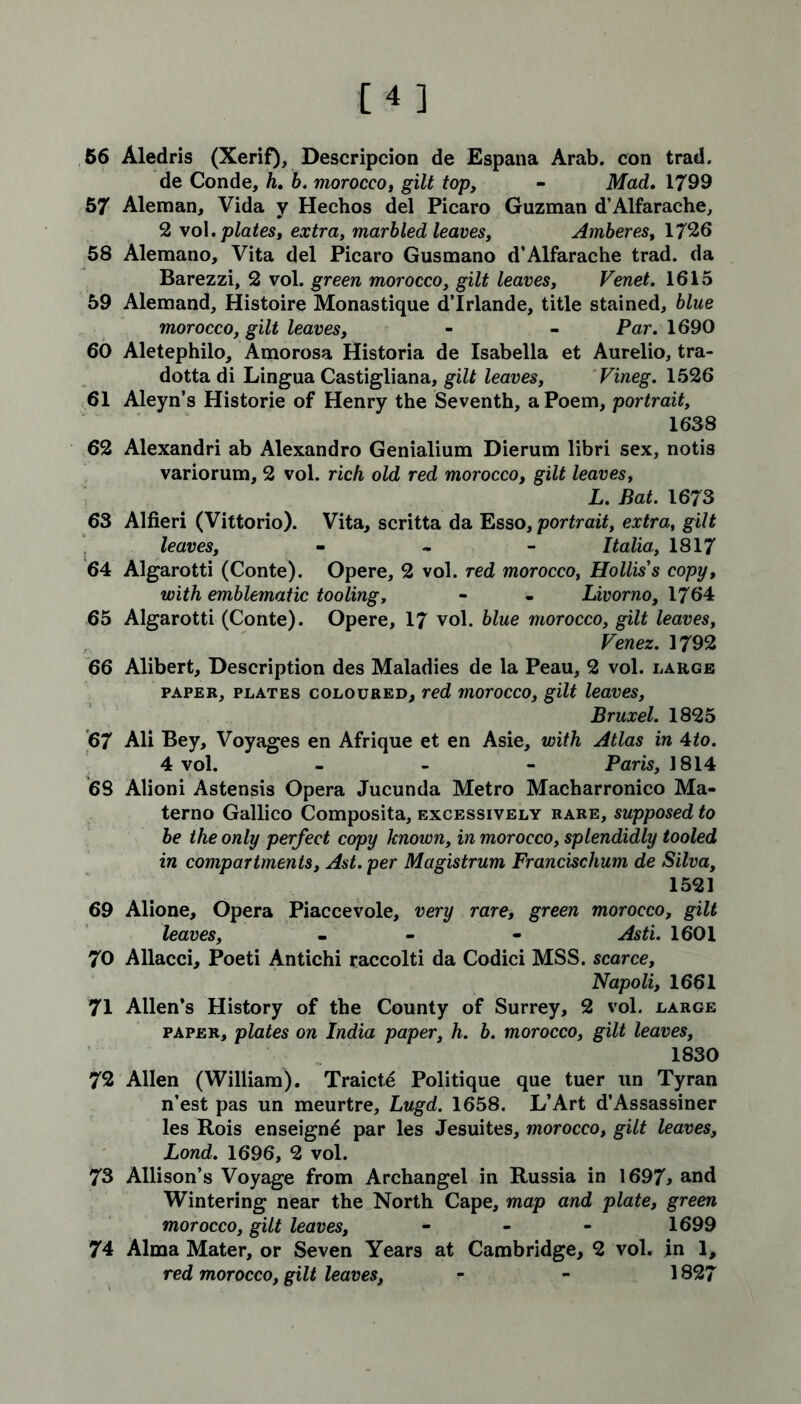 56 Aledris (Xerif), Descripcion de Espana Arab, con trad. de Conde, h. b. morocco, gilt top, - Mad. 1799 57 Aleman, Vida y Hechos del Picaro Guzman d’Alfarache, 2 vol.plates, extra, marbled leaves, Amberes, 1726 58 Alemano, Vita del Picaro Gusmano d’Alfarache trad, da Barezzi, 2 vol. green morocco, gilt leaves, Venet. 1615 59 Alemand, Histoire Monastique d’lrlande, title stained, blue morocco, gilt leaves, - - Par. 1690 60 Aletephilo, Amorosa Historia de Isabella et Aurelio, tra- dotta di Lingua Castigliana, gilt leaves, Vineg. 1526 61 Aleyn’s Histone of Henry the Seventh, a Poem, portrait, 1638 62 Alexandri ab Alexandro Genialium Dierum libri sex, notis variorum, 2 vol. rich old red morocco, gilt leaves, L. Bat. 1673 63 Alfieri (Vittorio). Vita, scritta da Esso, portrait, extra, gilt leaves, - Italia, 1817 64 Algarotti (Conte). Opere, 2 vol. red morocco, Hollis s copy, with emblematic tooling, - - Livorno, 1764 65 Algarotti (Conte). Opere, 17 vol. blue morocco, gilt leaves, Venez. 1792 66 Alibert, Description des Maladies de la Peau, 2 vol. large paper, plates coloured, red morocco, gilt leaves, Bruxel. 1825 67 Ali Bey, Voyages en Afrique et en Asie, with Atlas in 4to. 4 vol. - Paris, 1814 68 Alioni Astensis Opera Jucunda Metro Macharronico Ma- terno Gallico Composita, excessively rare, supposed to be the only perfect copy known, in morocco, splendidly tooled in compartments, Ast. per Magistrum Francischum de Silva, 1521 69 Alione, Opera Piaccevole, very rare, green morocco, gilt leaves, - - Asti. 1601 70 Allacci, Poeti Antichi raccolti da Codici MSS. scarce, Napoli, 1661 71 Allen’s History of the County of Surrey, 2 vol. large paper, plates on India paper, h. b. morocco, gilt leaves, 1830 72 Allen (William). Traict,6 Politique que tuer un Tyran n’est pas un meurtre, Lugd. 1658. L’Art d’Assassiner les Rois enseign^ par les Jesuites, morocco, gilt leaves, Lond. 1696, 2 vol. 73 Allison’s Voyage from Archangel in Russia in 1697* and Wintering near the North Cape, map and plate, green morocco, gilt leaves, - 1699 74 Alma Mater, or Seven Years at Cambridge, 2 vol. in 1, red morocco, gilt leaves, r - 1827