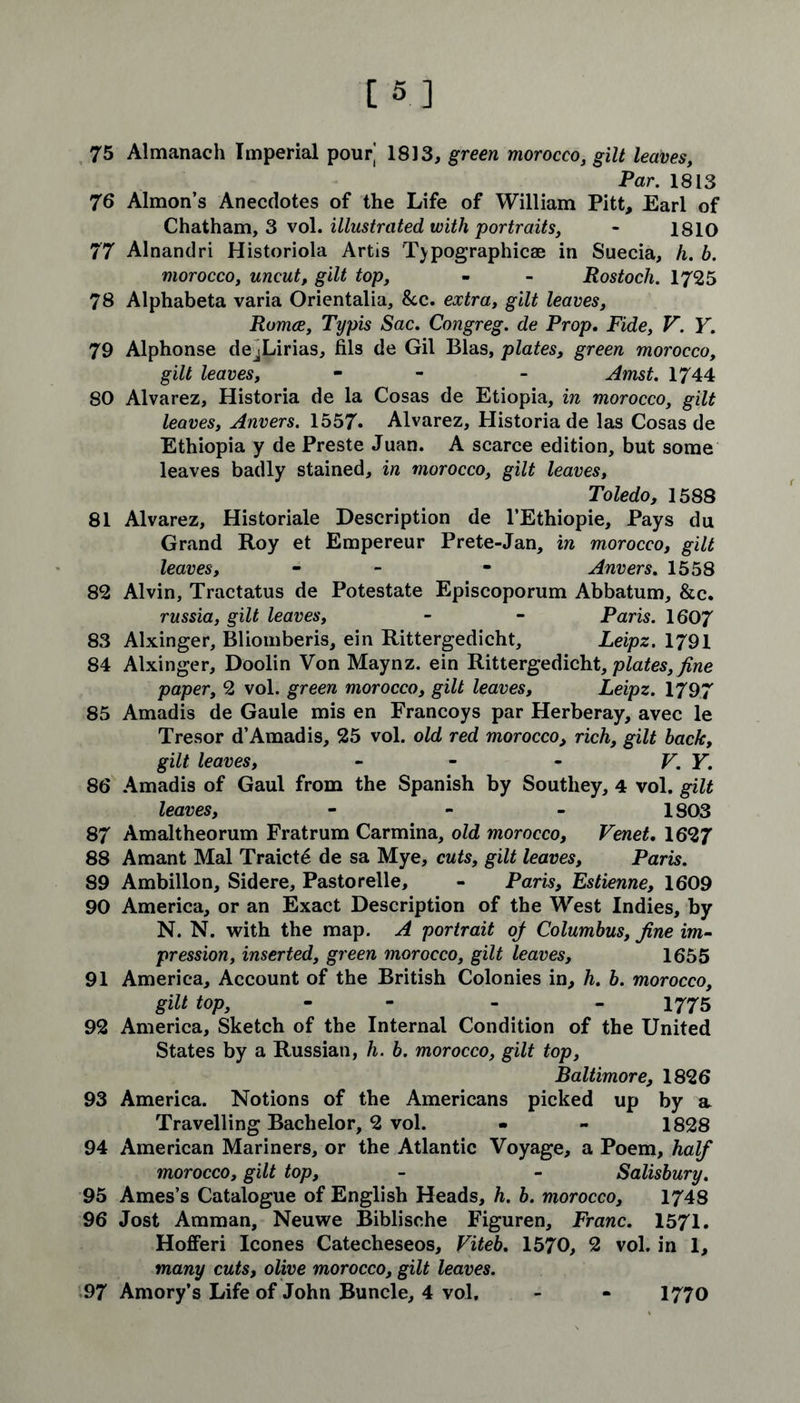 Par. 1813 76 Almon’s Anecdotes of the Life of William Pitt, Earl of Chatham, 3 vol. illustrated with portraits, - 1810 77 Alnandri Historiola Artis Typographies in Suecia, h. b. morocco, uncut, gilt top, - - Rostocli. 1725 78 Alphabeta varia Orientalia, &c. extra, gilt leaves, Romce, Typis Sac, Congreg. de Prop. Fide, V. Y. 79 Alphonse dejLirias, fils de Gil Bias, plates, green morocco, gilt leaves, - - Amst. 1744 80 Alvarez, Historia de la Cosas de Etiopia, in morocco, gilt leaves, Anvers. 1557. Alvarez, Historia de las Cosas de Ethiopia y de Preste Juan. A scarce edition, but some leaves badly stained, in morocco, gilt leaves, Toledo, 1588 81 Alvarez, Historiale Description de l’Ethiopie, Pays du Grand Roy et Empereur Prete-Jan, in morocco, gilt leaves, - - Anvers. 1558 82 Alvin, Tractatus de Potestate Episcoporum Abbatum, &c. russia, gilt leaves, - - Paris. 1607 83 Alxinger, Bliomberis, ein Rittergedicht, Leipz. 1791 84 Alxinger, Doolin Von Maynz. ein Rittergedicht, plates, fine paper, 2 vol. green morocco, gilt leaves, Leipz. 1797 85 Amadis de Gaule mis en Francoys par Herberay, avec le Tresor d’Amadis, 25 vol. old red morocco, rich, gilt back, gilt leaves, - - - V. Y. 86 Amadis of Gaul from the Spanish by Southey, 4 vol. gilt leaves, 1803 87 Amaltheorum Fratrum Carmina, old morocco, Venet. 1627 88 Amant Mai Traicte de sa Mye, cuts, gilt leaves, Paris. 89 Ambillon, Sidere, Pastorelle, - Paris, Estienne, 1609 90 America, or an Exact Description of the West Indies, by N. N. with the map. A portrait oj Columbus, fine im- pression, inserted, green morocco, gilt leaves, 1655 91 America, Account of the British Colonies in, h. b. morocco, gilt top, - 1775 92 America, Sketch of the Internal Condition of the United States by a Russian, h. b. morocco, gilt top, Baltimore, 1826 93 America. Notions of the Americans picked up by a Travelling Bachelor, 2 vol. - - 1828 94 American Mariners, or the Atlantic Voyage, a Poem, half morocco, gilt top, - - Salisbury. 95 Ames’s Catalogue of English Heads, h. b. morocco, 1748 96 Jost Amman, Neuwe Biblische Figuren, Franc. 1571. Hofferi leones Catecheseos, Viteb. 1570, 2 vol. in 1, many cuts, olive morocco, gilt leaves. 97 Amory’s Life of John Buncle, 4 vol. 1770