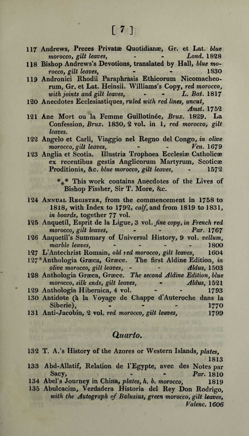 117 Andrews, Preces Privatae Quotidianae, Gr. et Lat. blue morocco, gilt leaves, - - Lond. 1828 118 Bishop Andrews’s Devotions, translated by Hall, blue mo- rocco, gilt leaves, - - 1830 119 Andronici Rhodii Paraphrasis Ethicorum Nicomacheo- rum, Gr. et Lat. Heinsii. Williams’s Copy, red morocco, with joints and gilt leaves, L. Bat. 1817 120 Anecdotes Ecclesiastiques, ruled with red lines, uncut, Amst. 1752 121 Ane Mort ou la Femme Guillotine, Brux. 1829. La Confession, Brux. 1830, 2 vol. in 1, red morocco, gilt leaves. 122 Angelo et Carli, Viaggio nel Regno del Congo, in olive morocco, gilt leaves, - - Ven. 1679 123 Anglia et Scotia. Illustria Trophoea Ecclesiae Catholicae ex recentibus gestis Anglicorum Martyrum, Scoticae Proditionis, &c. blue morocco, gilt leaves, - 1572 *** This work contains Anecdotes of the Lives of Bishop Fissher, Sir T. More, &c. 124 Annual Register, from the commencement in 1758 to 1818, with Index to 1792, calf, and from 1819 to 1831, in boards, together 77 vol. 125 Anquetil, Esprit de la Ligue, 3 vol .fine copy, in French red morocco, gilt leaves, - - Par. 1767 126 Anquetil’s Summary of Universal History, 9 vol. vellum, marble leaves, - 1800 127 L’Antechrist Romain, old icd morocco, gilt leaves, 1604 127*Anthologia Graeca, Graece. The first Aldine Edition, in olive morocco, gilt leaves, - - Aldus, 1503 128 Anthologia Graeca, Graece. The second Aldine Edition, blue morocco, silk ends, gilt leaves, - Aldus, 1521 129 Anthologia Hibernica, 4 vol. - - 1793 130 Antidote (& la Voyage de Chappe d’Auteroche dans la Siberie), - 1770 131 Anti-Jacobin, 2 vol. red morocco, gilt leaves, 1799 Quarto. 132 T. A.’s History of the Azores or Western Islands, plates, 1813 133 Abd-Allatif, Relation de l’Egypte, avec des Notes par Sacy, - - Par. 1810 134 Abel’s Journey in China, plates, h. b. morocco, 1819 135 Abulcacim, Verdadera Historia del Rey Don Rodrigo, with the Autograph of Baluzius, green morocco, gilt leaves, Valenc, 1606
