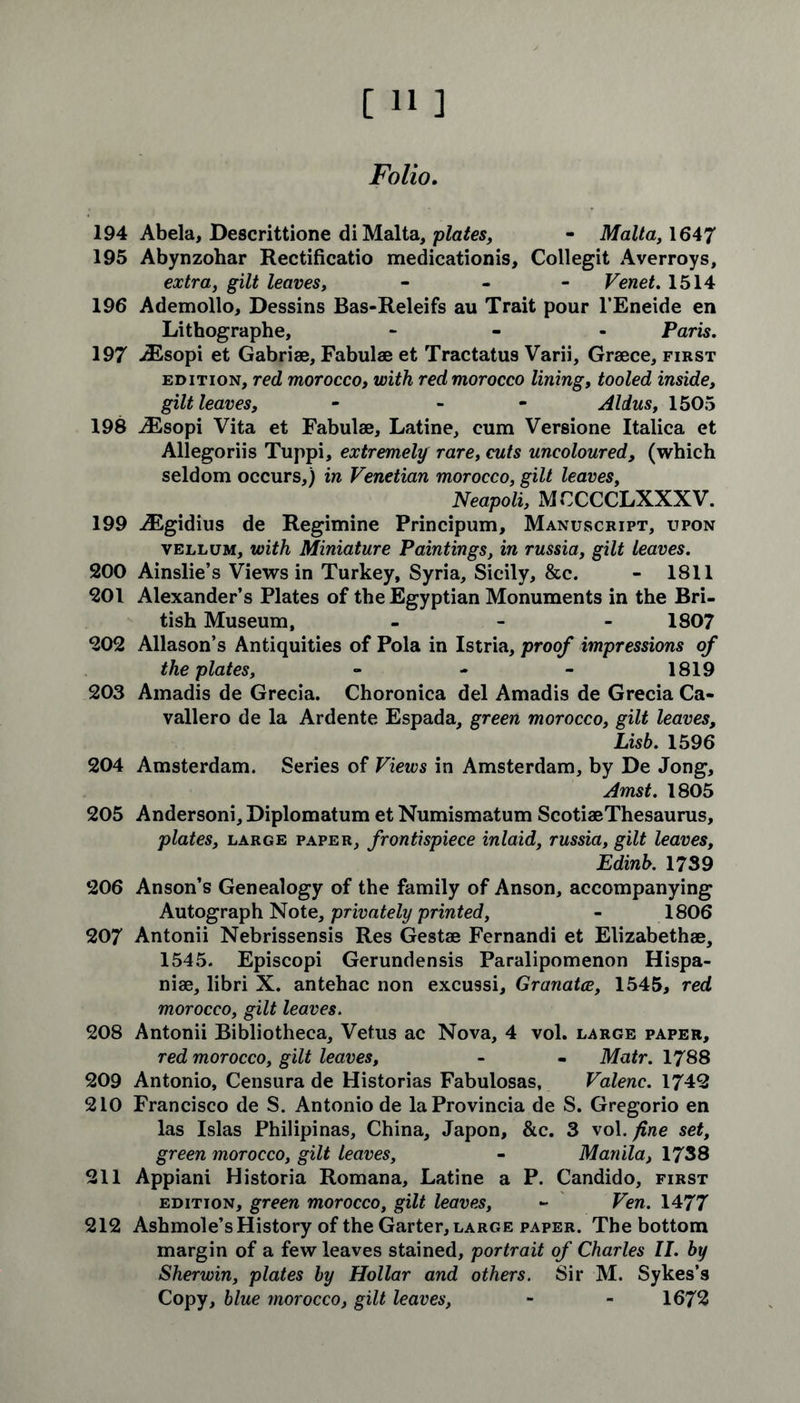 Folio. 194 Abela, Descrittione di Malta, plates, - Malta, 1647 195 Abynzohar Rectificatio medicationis, Collegit Averroys, extra, gilt leaves, - - - Venet. 1514 196 Ademollo, Dessins Bas-Releifs au Trait pour l’Eneide en Lithographe, - Paris. 197 iEsopi et Gabriae, Fabulae et Tractatus Varii, Graece, first edition, red morocco, with red morocco lining, tooled inside, gilt leaves, - - Aldus, 1505 198 iEsopi Vita et Fabulae, Latine, cum Versione Italica et Allegoriis Tuppi, extremely rare, cuts uncoloured, (which seldom occurs,) in Venetian morocco, gilt leaves, Neapoli, M CCCCLXXX V. 199 ^Egidius de Regimine Principum, Manuscript, upon vellum, with Miniature Paintings, in russia, gilt leaves. 200 Ainslie’s Views in Turkey, Syria, Sicily, &c. - 1811 201 Alexander’s Plates of the Egyptian Monuments in the Bri- tish Museum, - 1807 202 Allason’s Antiquities of Pola in Istria, proof impressions of the plates, - - - 1819 203 Amadis de Grecia. Choronica del Amadis de Grecia Ca- vallero de la Ardente Espada, green morocco, gilt leaves, Lisb. 1596 204 Amsterdam. Series of Views in Amsterdam, by De Jong, Amst. 1805 205 Andersoni, Diplomatum et Numismatum ScotiaeThesaurus, plates, large paper, frontispiece inlaid, russia, gilt leaves, Edinb. 1739 206 Anson’s Genealogy of the family of Anson, accompanying Autograph Note, privately printed, - 1806 207 Antonii Nebrissensis Res Gestae Fernandi et Elizabethae, 1545. Episcopi Gerundensis Paralipomenon Hispa- niae, libri X. antehac non excussi, Granatce, 1545, red morocco, gilt leaves. 208 Antonii Bibliotheca, Vetus ac Nova, 4 vol. large paper, red morocco, gilt leaves, - - Matr. 1788 209 Antonio, Censura de Historias Fabulosas, Valenc. 1742 210 Francisco de S. Antonio de laProvincia de S. Gregorio en las Islas Philipinas, China, Japon, &c. 3 vol. fine set, green morocco, gilt leaves, - Manila, 1738 211 Appiani Historia Romana, Latine a P. Candido, first edition, green morocco, gilt leaves, - Ven. 1477 212 Ashmole’s History of the Garter, large paper. The bottom margin of a few leaves stained, portrait of Charles II. by Sherwin, plates by Hollar and others. Sir M. Sykes’s Copy, blue morocco, gilt leaves, - - 1672