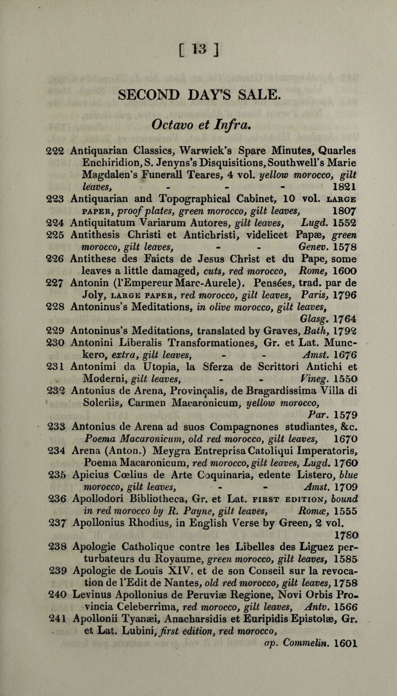 SECOND DAY’S SALE. Octavo et Infra. 222 Antiquarian Classics, Warwick’9 Spare Minutes, Quarles Enchiridion, S. Jenyns’s Disquisitions, Southwell’s Marie Magdalen’s Funerall Teares, 4 vol. yellow morocco, gilt leaves, - - - 1821 223 Antiquarian and Topographical Cabinet, 10 vol. large paper, proof plates, green morocco, gilt leaves, 1807 224 Antiquitatum Variarum Autores, gilt leaves, Lugd. 1552 225 Antithesis Christi et Antichristi, videlicet Papae, green morocco, gilt leaves, - - Genev. 1578 226 Antithese des Faicts de Jesus Christ et du Pape, some leaves a little damaged, cuts, red morocco, Rome, 1600 227 Antonin (l’Empereur Marc-Aurele). Pens^es, trad, par de Joly, large paper, red morocco, gilt leaves, Paris, 1796 228 Antoninus’s Meditations, in olive morocco, gilt leaves, Glasg. 1764 229 Antoninus’s Meditations, translated by Graves, Bath, 1792 230 Antonini Liberalis Transformationes, Gr. et Lat. Munc- kero, extra, gilt leaves, - - Amst. 1676 231 Antonimi da Utopia, la Sferza de Scrittori Antichi et Moderni, gilt leaves, - - Fineg. 1550 232 Antonius de Arena, Provin^alis, de Bragardissima Villa di Soleriis, Carmen Maearonicum, yellow morocco, Par. 1579 233 Antonius de Arena ad suos Compagnones studiantes, &c. Poema Maearonicum, old red morocco, gilt leaves, 1670 234 Arena (Anton.) Meygra Entreprisa Catoliqui Imperatoris, Poema Maearonicum, red morocco, gilt leaves, Lugd. 1760 235 Apieius Coelius de Arte Coquinaria, edente Listero, blue morocco, gilt leaves, - - Amst. 1709 236 Apollodori Bibliotheca, Gr. et Lat. first edition, bound in red morocco by R. Payne, gilt leaves, Romce, 1555 237 Apollonius Rhodius, in English Verse by Green, 2 vol. 1780 238 Apologie Catholique contre les Libelles des Liguez per-* turbateurs du Royaume, green morocco, gilt leaves, 1585 239 Apologie de Louis XIV. et de son Conseil sur la revoca- tion de l’Edit de Nantes, old red morocco, gilt leaves, 1758 240 Levinus Apollonius de Peruviae Regione, Novi Orbis Pro- vincia Celeberrima, red morocco, gilt leaves, Antv. 1566 241 Apollonii Tyanaei, Anacharsidis et Euripidis Epistolae, Gr. et Lat. Lubini,^?rs£ edition, red morocco, ap. Commelin. 1601