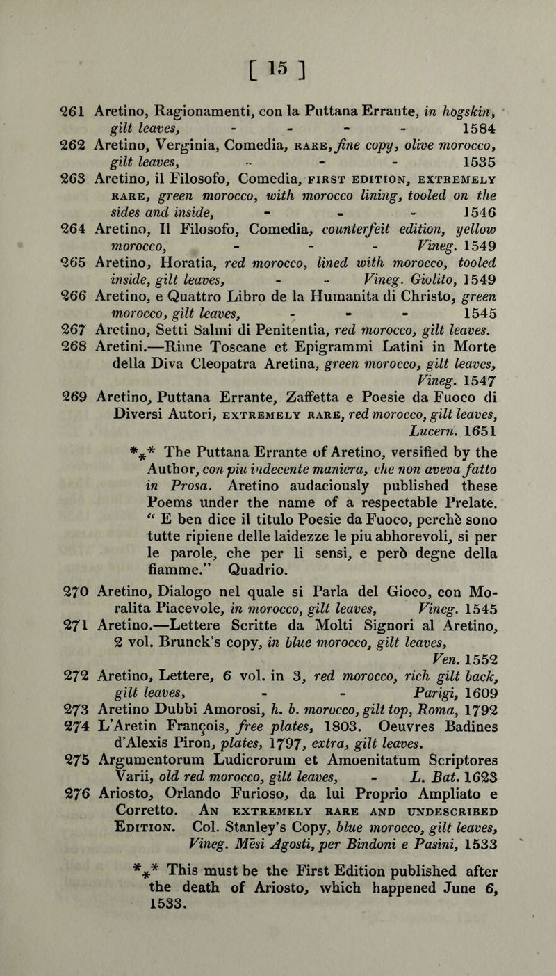 261 Aretino, Ragionamenti, con la Puttana Errante, in hogskin, gilt leaves, - - - - 1584 262 Aretino, Verginia, Comedia, bare,fine copy, olive morocco, gilt leaves, - - - 1535 263 Aretino, il Filosofo, Comedia, first edition, extremely rare, green morocco, with morocco lining, tooled on the sides and inside, - 1546 264 Aretino, II Filosofo, Comedia, counterfeit edition, yellow morocco, - - Vineg. 1549 265 Aretino, Horatia, red morocco, lined with morocco, tooled inside, gilt leaves, - - Vineg. Giolito, 1549 266 Aretino, e Quattro Libro de la Humanita di Christo, green morocco, gilt leaves, - 1545 267 Aretino, Setti Salmi di Penitentia, red morocco, gilt leaves. 268 Aretini.—Rime Toscane et Epigrammi Latini in Morte della Diva Cleopatra Aretina, green morocco, gilt leaves, Vineg. 1547 269 Aretino, Puttana Errante, Zaffetta e Poesie da Fuoco di Diversi Autori, extremely rare, red morocco, gilt leaves, Lucern. 1651 *** The Puttana Errante of Aretino, versified by the Author, con pin indecente maniera, che non aveva fatto in Prosa. Aretino audaciously published these Poems under the name of a respectable Prelate. “ E ben dice il titulo Poesie da Fuoco, perchb sono tutte ripiene delle laidezze le piu abhorevoli, si per le parole, che per li sensi, e perb degne della fiamme.” Quadrio. 270 Aretino, Dialogo nel quale si Parla del Gioco, con Mo- ralita Piacevole, in morocco, gilt leaves, Vineg. 1545 271 Aretino.—Lettere Scritte da Molti Signori al Aretino, 2 vol. Brunck’s copy, in blue morocco, gilt leaves, Ven. 1552 272 Aretino, Lettere, 6 vol. in 3, red morocco, rich gilt back, gilt leaves, - - Parigi, 1609 273 Aretino Dubbi Amorosi, h. b. morocco, gilt top, Roma, 1792 274 L’Aretin Francois, free plates, 1803. Oeuvres Badines d’Alexis Piron, plates, 1797, extra, gilt leaves. 275 Argumentorum Ludicrorum et Amoenitatum Scriptores Varii, old red morocco, gilt leaves, - L. Bat. 1623 276 Ariosto, Orlando Furioso, da lui Proprio Ampliato e Corretto. An extremely rare and undescribed Edition. Col. Stanley’s Copy, blue morocco, gilt leaves, Vineg. Mesi Agosti,per Bindoni e Pasini, 1533 *** This must be the First Edition published after the death of Ariosto, which happened June 6, 1533.