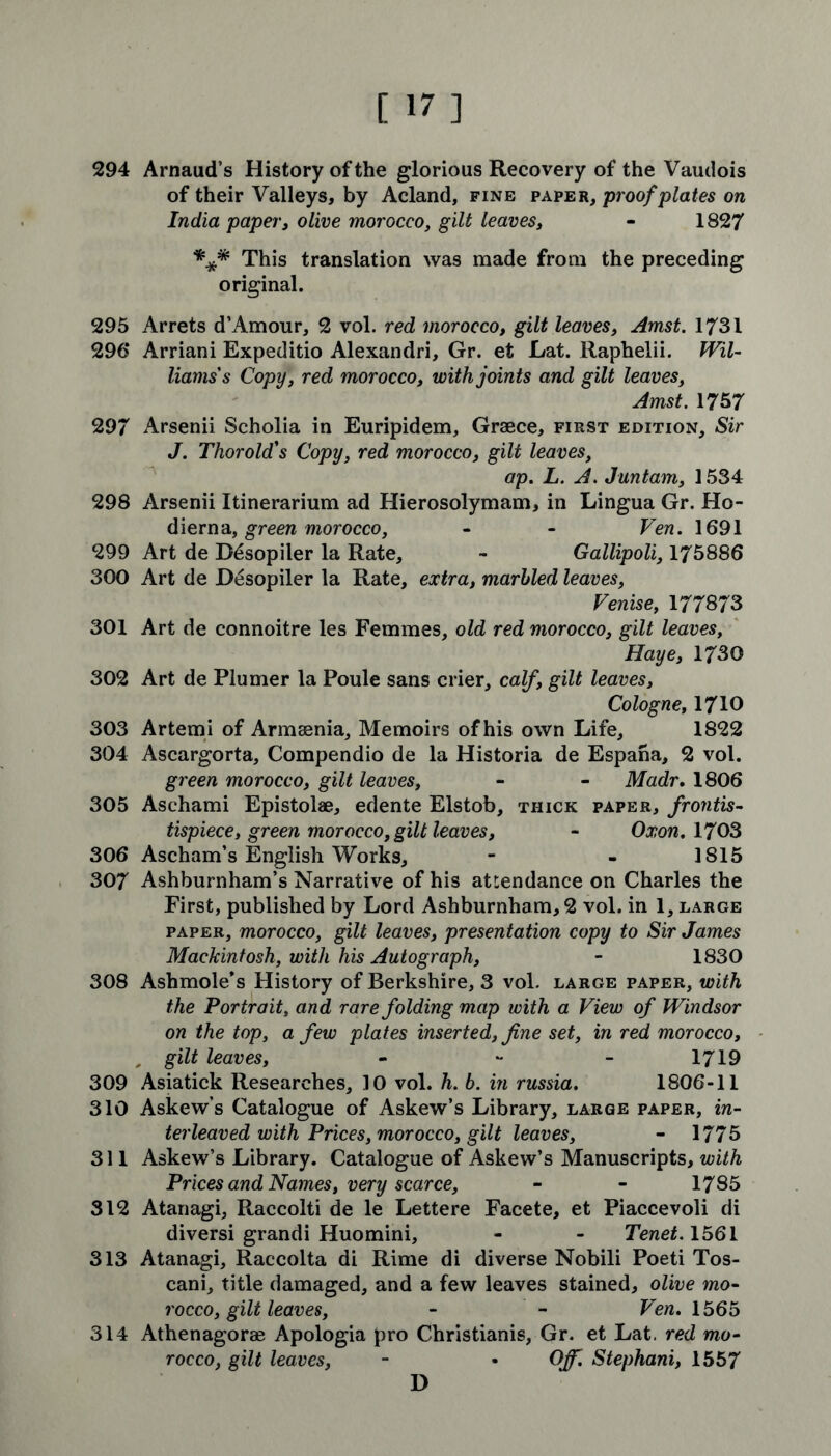 294 Arnaud’s History of the glorious Recovery of the Vaudois of their Valleys, by Acland, fine paper, proof plates on India paper, olive morocco, gilt leaves, - 1827 *** This translation was made from the preceding original. 295 Arrets d’Amour, 2 vol. red morocco, gilt leaves, Amst. 1731 296* Arriani Expeditio Alexandri, Gr. et Lat. Raphelii. Wil- liams's Copy, red morocco, with joints and gilt leaves, Amst. 1757 297 Arsenii Scholia in Euripidem, Graece, first edition. Sir J. Thorold's Copy, red morocco, gilt leaves, ap. L. A. Juntam, 1534 298 Arsenii Itinerarium ad Hierosolymam, in Lingua Gr. Ho- dierna, green morocco, - - Ven. 1691 299 Art de B6sopiler la Rate, - Gallipoli, 175886 300 Art de JDesopiler la Rate, extra, marbled leaves, Venise, 177873 301 Art de connoitre les Femmes, old red morocco, gilt leaves, Haye, 1730 302 Art de Plumer la Poule sans crier, calf, gilt leaves, Cologne, 1710 303 Artemi of Armaenia, Memoirs of his own Life, 1822 304 Ascargorta, Compendio de la Historia de Espaha, 2 vol. green morocco, gilt leaves, - - Madr. 1806 305 Asehami Epistolae, edente Elstob, thick paper, frontis- tispiece, green morocco, gilt leaves, - Oxon. 1703 306 Ascham’s English Works, - - 1S15 307 Ashburnham’s Narrative of his attendance on Charles the First, published by Lord Ashburnham, 2 vol. in 1, large paper, morocco, gilt leaves, presentation copy to Sir James Mackintosh, with his Autograph, - 1830 308 Ashmole’s History of Berkshire, 3 vol. large paper, with the Portrait, and rare folding map with a View of Windsor on the top, a few plates inserted, fine set, in red morocco, , gilt leaves, - - - 1719 309 Asiatick Researches, 10 vol. h. b. in russia. 1806-11 310 Askew s Catalogue of Askew’s Library, large paper, in- terleaved with Prices, morocco, gilt leaves, - 1775 311 Askew’s Library. Catalogue of Askew’s Manuscripts, with Prices and Names, very scarce, - - 1785 312 Atariagi, Raccolti de le Lettere Facete, et Piaccevoli di diversi grandi Huomini, - - Tenet. 1561 313 Atanagi, Raccolta di Rime di diverse Nobili Poeti Tos- cani, title damaged, and a few leaves stained, olive mo- rocco, gilt leaves, - - Ven. 1565 314 Athenagorse Apologia pro Christianis, Gr. et Lat. red mo- rocco, gilt leaves, - • Off. Stephani, 1557 D
