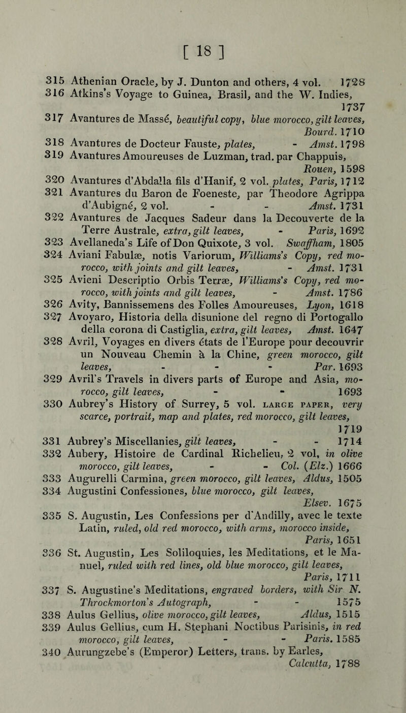 315 Athenian Oracle, by J. Dunton and others, 4 vol. 1728 316 Atkins’s Voyage to Guinea, Brasil, and the W. Indies, 1737 317 Avantures de Massd, beautiful copy, blue morocco, gilt leaves, Bourd.1710 318 Avantures de Docteur Fauste, plates, - Amst. 1798 319 Avantures Amoureuses de Luzman, trad, par Chappuis, Rouen, 1598 320 Avantures d’Abdalla fils d’Hanif, 2 vol. plates, Paris, 1712 321 Avantures du Baron de Foeneste, par Theodore Agrippa d’Aubign£, 2 vol. - - Amst. 1731 322 Avantures de Jacques Sadeur dans la Decouverte de la Terre Australe, extra, gilt leaves, - Paris, 1692 323 Avellaneda’s Life of Don Quixote, 3 vol. Swaffham, 1805 324 Aviani Fabulae, notis Variorum, Williams s Copy, red mo- rocco, with joints and gilt leaves, - Amst. 1731 325 Avieni Descriptio Orbis Terrae, Williams's Copy, red mo- rocco, with joints and gilt leaves, - Amst. 1786 326 Avity, Bannissemens des Folles Amoureuses, Lyon, 1618 327 Avoyaro, Historia della disunione del regno di Portogallo della corona di Castiglia, extra, gilt leaves, Amst. 1647 328 Avril, Voyages en divers dtats de l’Europe pour decouvrir un Nouveau Chemin h la Chine, green morocco, gilt leaves, - Par. 1693 329 Avril’s Travels in divers parts of Europe and Asia, mo- rocco, gilt leaves, - - 1693 330 Aubrey’s History of Surrey, 5 vol. large paper, very scarce, portrait, map and plates, red morocco, gilt leaves, 1719 331 Aubrey’s Miscellanies, gilt leaves, - - 1714 332 Aubery, Histoire de Cardinal Richelieu, 2 vol, in olive morocco, gilt leaves, - - Col. (Elz.) 1666 333 Augurelli Carmina, green morocco, gilt leaves, Aldus, 1505 334 Augustini Confessiones, blue morocco, gilt leaves, Elsev. 16/5 335 S. Augustin, Les Confessions per d'Andilly, avec le texte Latin, ruled, old red morocco, with arms, morocco inside, Paris, 1651 336 St. Augustin, Les Soliloquies, les Meditations, et le Ma- nuel, ruled with red lines, old blue morocco, gilt leaves, Paris, 1711 33/ S. Augustine’s Meditations, engraved borders, with Sir N. Throckmorton s Autograph, - - 1575 338 Aulus Gellius, olive morocco, gilt leaves, Aldus, 1515 339 Aulus Gellius, cum H. Stephani Noctibus Parisinis, in red morocco, gilt leaves, - - Paris. 1585 340 Aurungzebe’s (Emperor) Letters, trans. by Earles, Calcutta, 1788