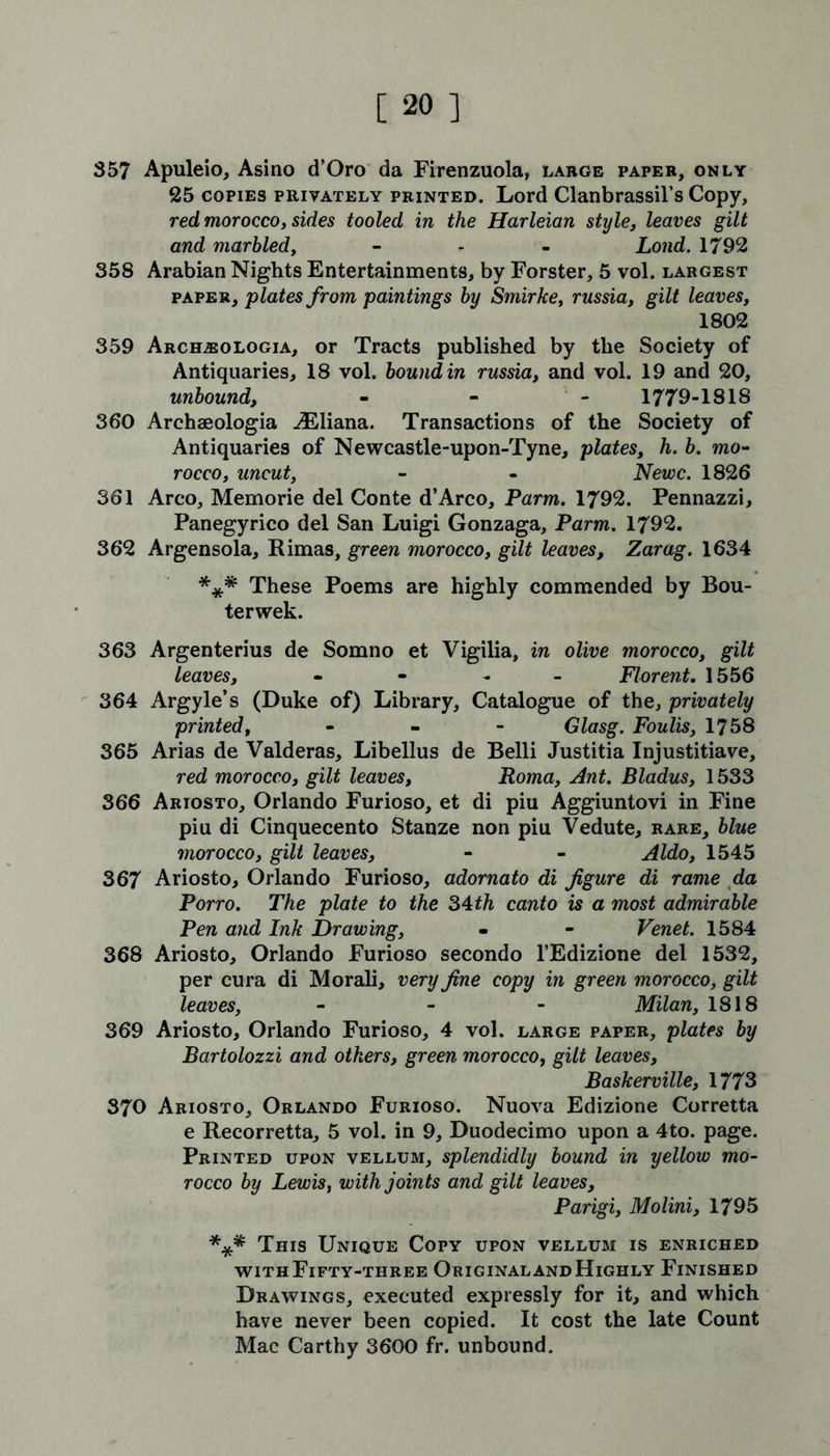357 Apuleio, Asino d’Oro da Firenzuola, large paper, only 25 copies privately printed. Lord Clanbrassil’s Copy, red morocco, sides tooled in the Harleian style, leaves gilt and marbled, - - - Lond. 1792 358 Arabian Nights Entertainments, by Forster, 5 vol. largest paper, plates from paintings by Smirke, russia, gilt leaves, 1802 359 Arceueologia, or Tracts published by the Society of Antiquaries, 18 vol. bound in russia, and vol. 19 and 20, unbound, - 1779-1818 360 Archaeologia Uliana. Transactions of the Society of Antiquaries of Newcastle-upon-Tyne, plates, h. b. mo- rocco, uncut, - - Newc. 1826 361 Arco, Memorie del Conte d’Arco, Parm. 1792. Pennazzi, Panegyrico del San Luigi Gonzaga, Parm. 1792. 362 Argensola, Rimas, green morocco, gilt leaves, Zarag. 1634 *** These Poems are highly commended by Bou- terwek. 363 Argenterius de Somno et Vigilia, in olive morocco, gilt leaves, - Florent, 1556 364 Argyle’s (Duke of) Library, Catalogue of the, privately printed, - Glasg. Foulis, 1758 365 Arias de Valderas, Libellus de Belli Justitia Injustitiave, red morocco, gilt leaves, Roma, Ant. Bladus, 1533 366 Ariosto, Orlando Furioso, et di piu Aggiuntovi in Fine piu di Cinquecento Stanze non piu Vedute, rare, blue morocco, gilt leaves, - - Aldo, 1545 367 Ariosto, Orlando Furioso, adornato di figure di rame da Porro. The plate to the 34th canto is a most admirable Pen and Ink Drawing, - - Venet. 1584 368 Ariosto, Orlando Furioso secondo l’Edizione del 1532, per cura di Morali, very fine copy in green morocco, gilt leaves, - Milan, 1818 369 Ariosto, Orlando Furioso, 4 vol. large paper, plates by Bartolozzi and others, green morocco, gilt leaves, Baskerville, 1773 370 Ariosto, Orlando Furioso. Nuova Edizione Corretta e Recorretta, 5 vol. in 9, Duodecimo upon a 4to. page. Printed upon vellum, splendidly bound in yellow mo- rocco by Lewis, with joints and gilt leaves, Parigi, Molini, 1795 *** This Unique Copy upon vellum is enriched with Fifty-three Original and Highly Finished Drawings, executed expressly for it, and which have never been copied. It cost the late Count Mac Carthy 3600 fr. unbound.