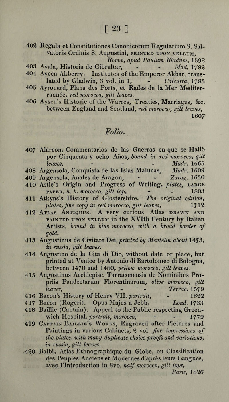 402 Regula et Constitutiones Canonicorum Regularium S. Sal- vatoris Ordinis S. Augustini, printed upon vellum, Romce, apud Paulum Bladum, 1592 403 .Ayala, Historia de Gibraltar, - - Mad. 3782 404 Ayeen Akberry. Institutes of the Emperor Akbar, trans- lated by Gladwin, 3 vol. in 1, - Calcutta, 1783 405 Ayrouard, Plans des Ports, et Rades de la Mer Mediter- rannee, red morocco, gilt leaves. 406 Ayscu’s Historie of the Warres, Treaties, Marriages, &c. between England and Scotland, red morocco, gilt leaves, 1607 Folio. 407 Alarcon, Commentaries de las Guerras en que se Hallb por Cinquenta y ocho Anos, bound in red morocco, gilt leaves, - - - Madr. 1665 408 Argensola, Conquista de las Islas Malucas, Madr. 1609 409 Argensola, Anales de Aragon, - - Zarag. 1630 410 Astle’s Origin and Progress of Writing, plates, large paper, h. b. morocco, gilt top, - - 1803 411 Atkyns’s History of Glostershire. The original edition, plates, fine copy in red morocco, gilt leaves, 1712 412 Atlas Antiquus. A very curious Atlas drawn and painted upon vellum in the XVIth Century by Italian Artists, bound in blue morocco, with a broad border of gold. 413 Augustinus de Civitate Dei, printed by Mentelin about 1473, in russia, gilt leaves. 414 Augustino de la Cita di Dio, without date or place, but printed at Venice by Antonio di Bartolomeo di Bologna, between 1470 and 1480, yellow morocco, gilt leaves. 415 Augustinus Archiepisc. Tarraconensis de Nominibus Pro- priis Pandectarum Florentinarum, olive morocco, gilt leaves, - - Terrac. 1579 416 Bacon’s History of Henry VII. portrait, - 1622 417 Bacon (Rogeri). Opus Majus a Jebb, Lond. 1733 418 Baillie (Captain). Appeal to the Public respecting Green- wich Hospital, portrait, morocco, - - 1779 419 Captain Baillie’s Works, Engraved after Pictures and Paintings in various Cabinets, 2 vol. fine impressions of the plates, with many duplicate choice proofs and variations, in russia, gilt leaves. 420 Balbi, Atlas Ethnographique du Globe, ou Classification des Peuples Anciens et Modernes d’aprbs leurs Langues, avec lTntrodfciction in 8vo. half morocco, gilt tops, Paris, 1826